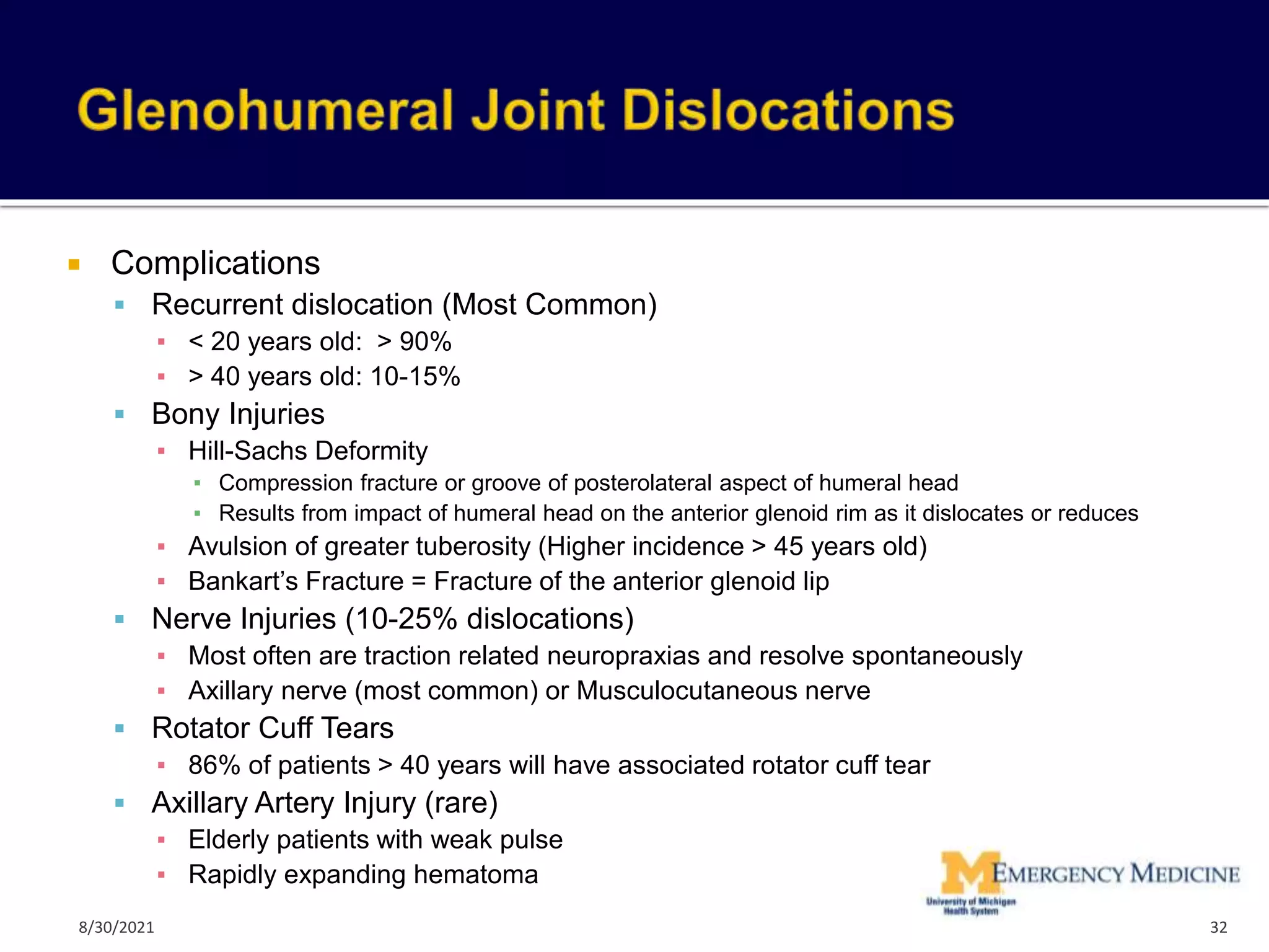  Complications
 Recurrent dislocation (Most Common)
▪ < 20 years old: > 90%
▪ > 40 years old: 10-15%
 Bony Injuries
▪ Hill-Sachs Deformity
▪ Compression fracture or groove of posterolateral aspect of humeral head
▪ Results from impact of humeral head on the anterior glenoid rim as it dislocates or reduces
▪ Avulsion of greater tuberosity (Higher incidence > 45 years old)
▪ Bankart’s Fracture = Fracture of the anterior glenoid lip
 Nerve Injuries (10-25% dislocations)
▪ Most often are traction related neuropraxias and resolve spontaneously
▪ Axillary nerve (most common) or Musculocutaneous nerve
 Rotator Cuff Tears
▪ 86% of patients > 40 years will have associated rotator cuff tear
 Axillary Artery Injury (rare)
▪ Elderly patients with weak pulse
▪ Rapidly expanding hematoma
32
8/30/2021
 