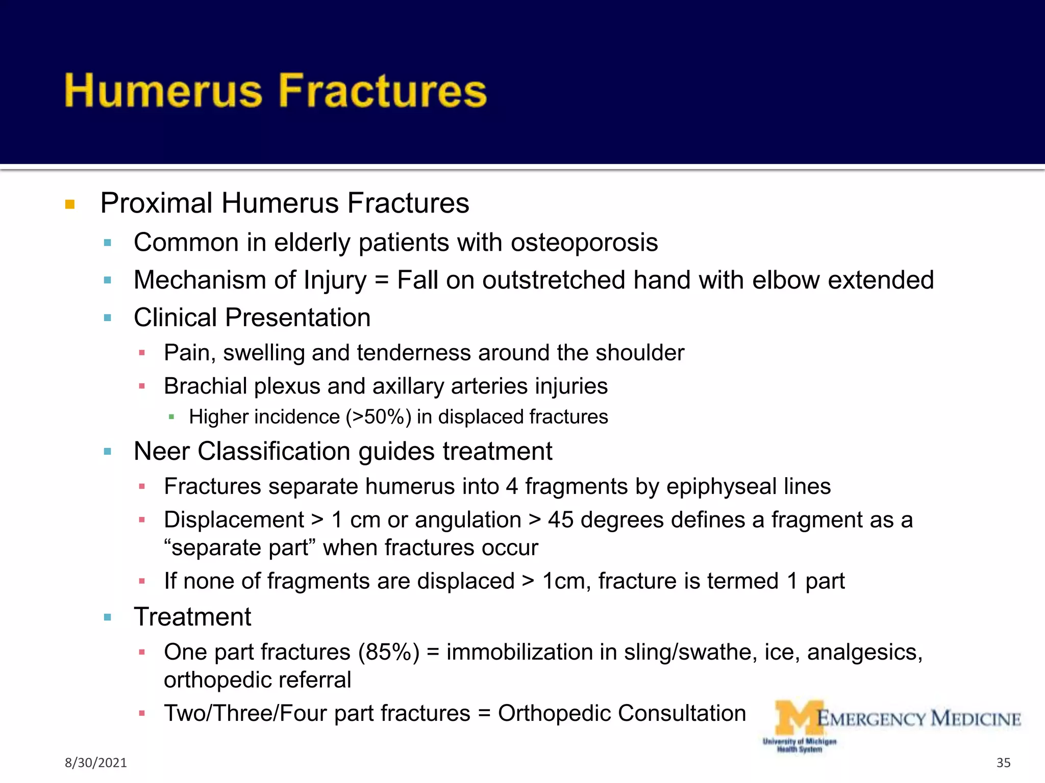  Proximal Humerus Fractures
 Common in elderly patients with osteoporosis
 Mechanism of Injury = Fall on outstretched hand with elbow extended
 Clinical Presentation
▪ Pain, swelling and tenderness around the shoulder
▪ Brachial plexus and axillary arteries injuries
▪ Higher incidence (>50%) in displaced fractures
 Neer Classification guides treatment
▪ Fractures separate humerus into 4 fragments by epiphyseal lines
▪ Displacement > 1 cm or angulation > 45 degrees defines a fragment as a
“separate part” when fractures occur
▪ If none of fragments are displaced > 1cm, fracture is termed 1 part
 Treatment
▪ One part fractures (85%) = immobilization in sling/swathe, ice, analgesics,
orthopedic referral
▪ Two/Three/Four part fractures = Orthopedic Consultation
35
8/30/2021
 