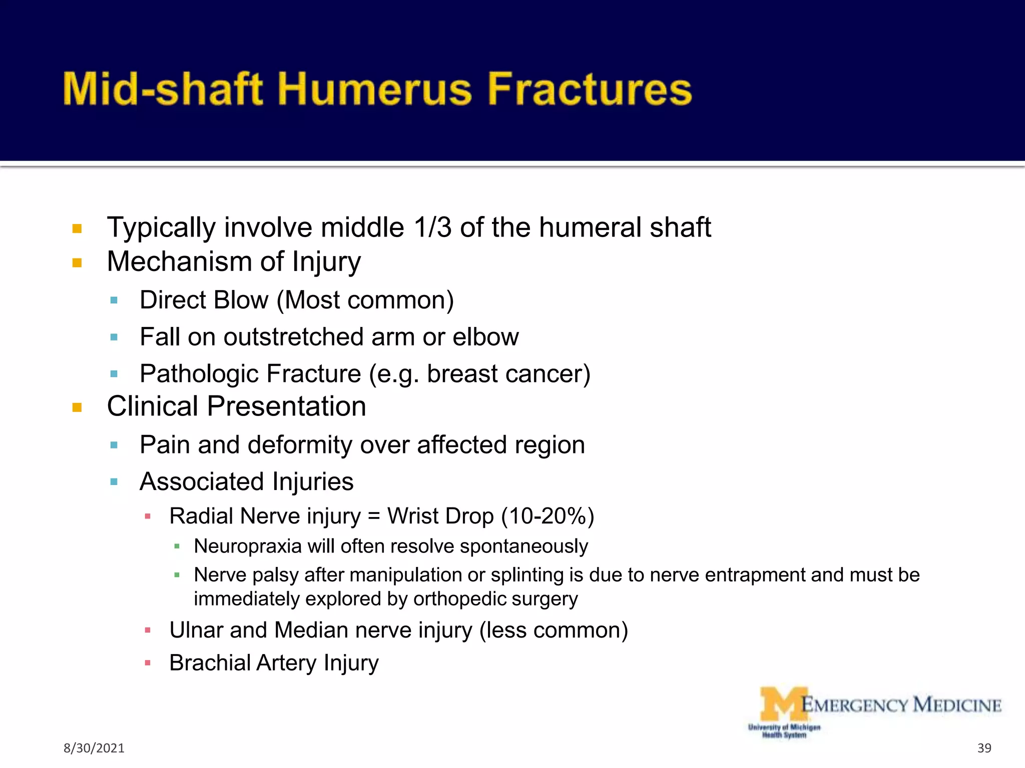  Typically involve middle 1/3 of the humeral shaft
 Mechanism of Injury
 Direct Blow (Most common)
 Fall on outstretched arm or elbow
 Pathologic Fracture (e.g. breast cancer)
 Clinical Presentation
 Pain and deformity over affected region
 Associated Injuries
▪ Radial Nerve injury = Wrist Drop (10-20%)
▪ Neuropraxia will often resolve spontaneously
▪ Nerve palsy after manipulation or splinting is due to nerve entrapment and must be
immediately explored by orthopedic surgery
▪ Ulnar and Median nerve injury (less common)
▪ Brachial Artery Injury
39
8/30/2021
 
