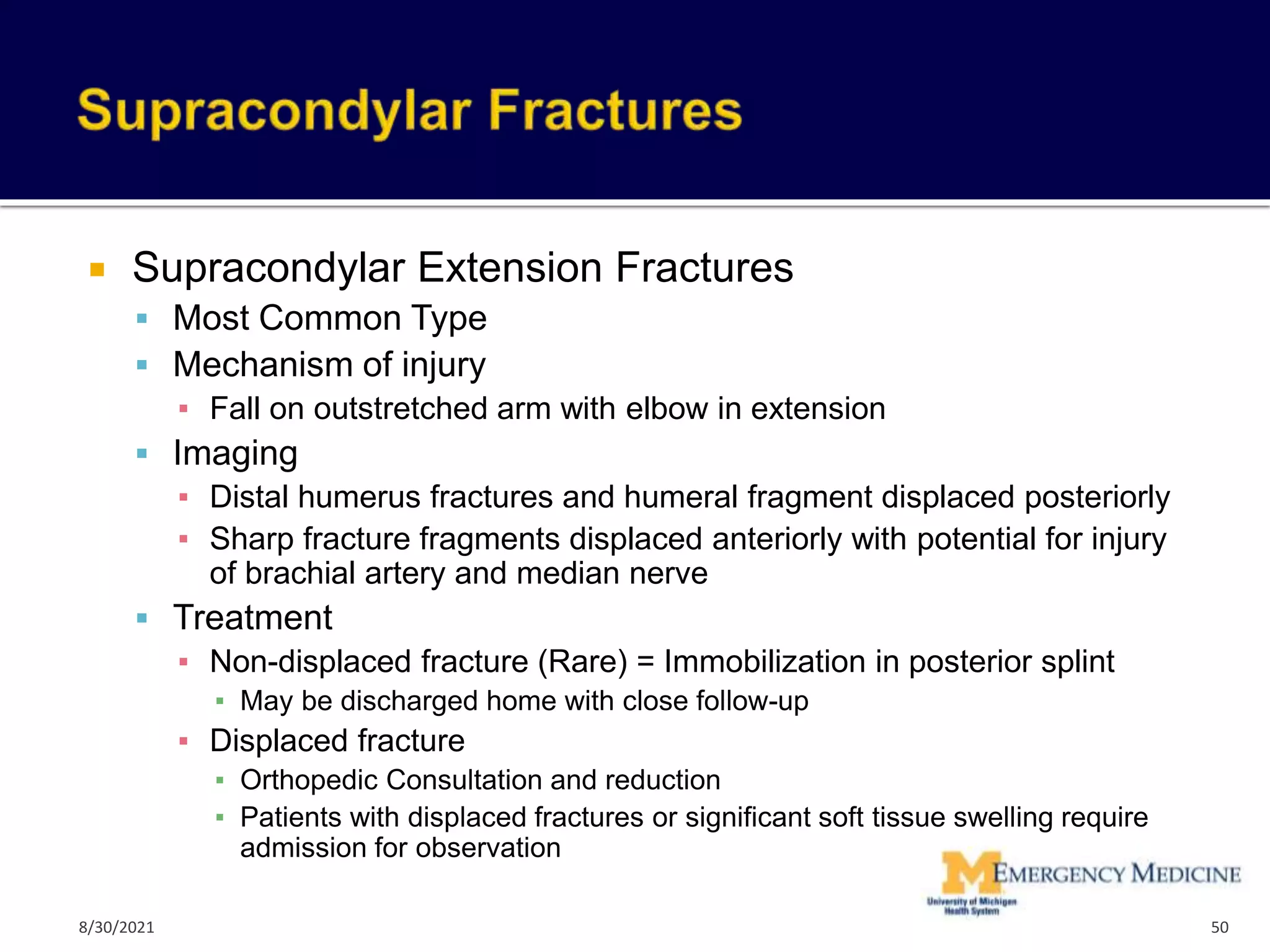  Supracondylar Extension Fractures
 Most Common Type
 Mechanism of injury
▪ Fall on outstretched arm with elbow in extension
 Imaging
▪ Distal humerus fractures and humeral fragment displaced posteriorly
▪ Sharp fracture fragments displaced anteriorly with potential for injury
of brachial artery and median nerve
 Treatment
▪ Non-displaced fracture (Rare) = Immobilization in posterior splint
▪ May be discharged home with close follow-up
▪ Displaced fracture
▪ Orthopedic Consultation and reduction
▪ Patients with displaced fractures or significant soft tissue swelling require
admission for observation
50
8/30/2021
 