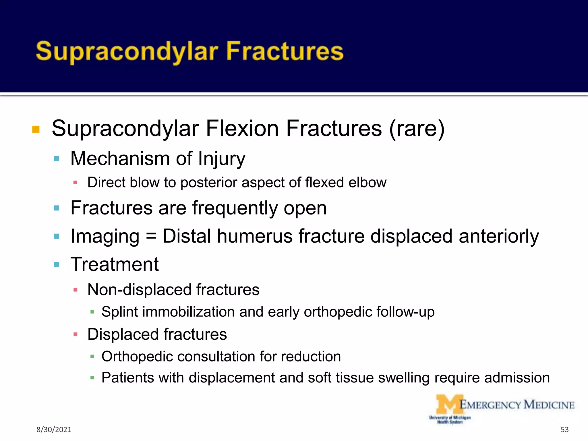  Supracondylar Flexion Fractures (rare)
 Mechanism of Injury
▪ Direct blow to posterior aspect of flexed elbow
 Fractures are frequently open
 Imaging = Distal humerus fracture displaced anteriorly
 Treatment
▪ Non-displaced fractures
▪ Splint immobilization and early orthopedic follow-up
▪ Displaced fractures
▪ Orthopedic consultation for reduction
▪ Patients with displacement and soft tissue swelling require admission
53
8/30/2021
 