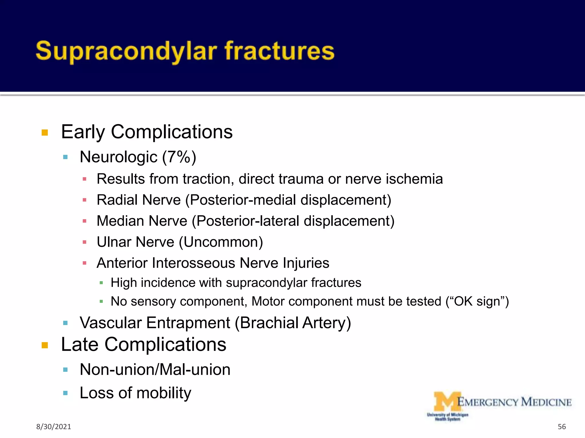  Early Complications
 Neurologic (7%)
▪ Results from traction, direct trauma or nerve ischemia
▪ Radial Nerve (Posterior-medial displacement)
▪ Median Nerve (Posterior-lateral displacement)
▪ Ulnar Nerve (Uncommon)
▪ Anterior Interosseous Nerve Injuries
▪ High incidence with supracondylar fractures
▪ No sensory component, Motor component must be tested (“OK sign”)
 Vascular Entrapment (Brachial Artery)
 Late Complications
 Non-union/Mal-union
 Loss of mobility
56
8/30/2021
 