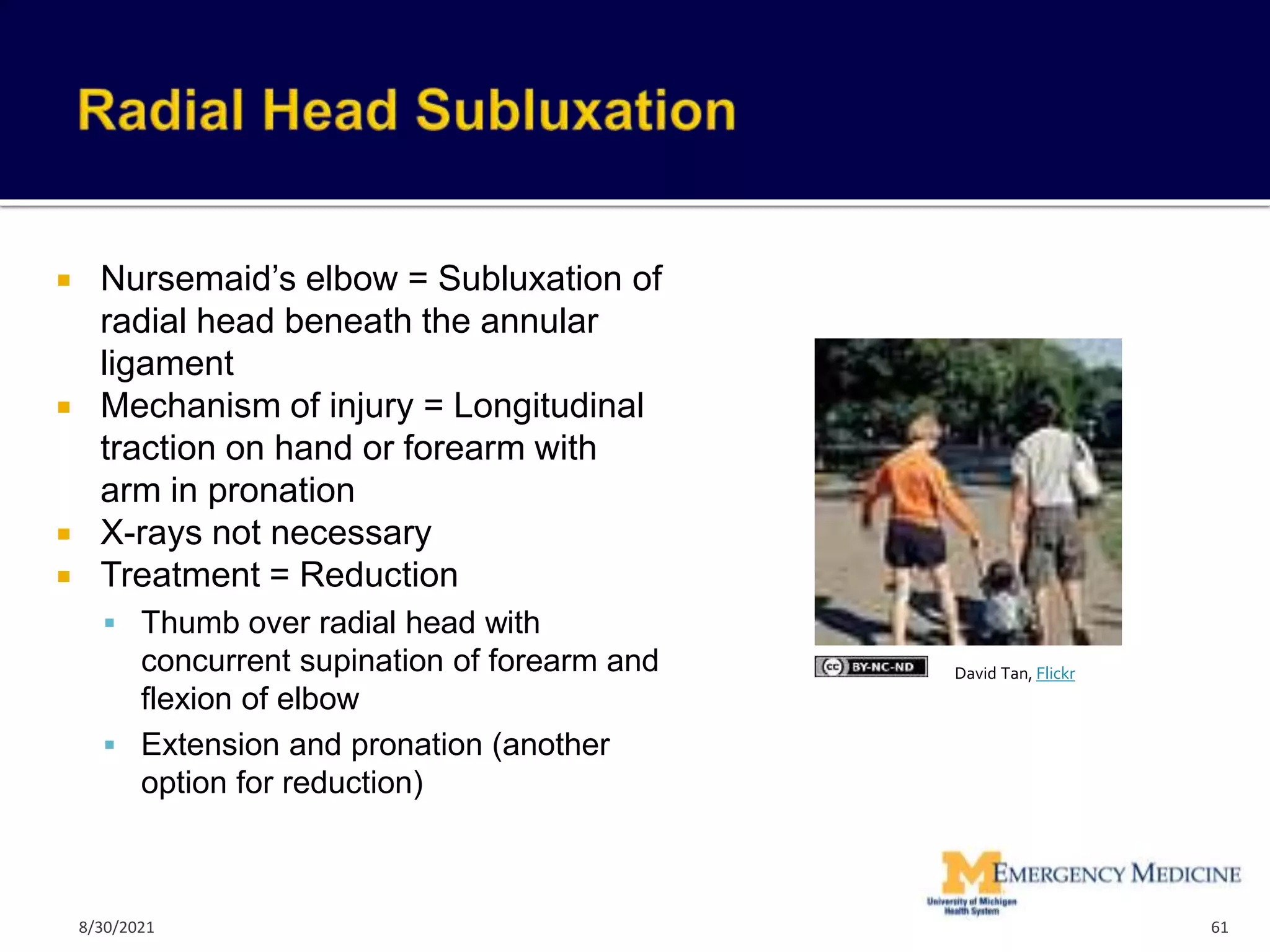  Nursemaid’s elbow = Subluxation of
radial head beneath the annular
ligament
 Mechanism of injury = Longitudinal
traction on hand or forearm with
arm in pronation
 X-rays not necessary
 Treatment = Reduction
 Thumb over radial head with
concurrent supination of forearm and
flexion of elbow
 Extension and pronation (another
option for reduction)
61
David Tan, Flickr
8/30/2021
 
