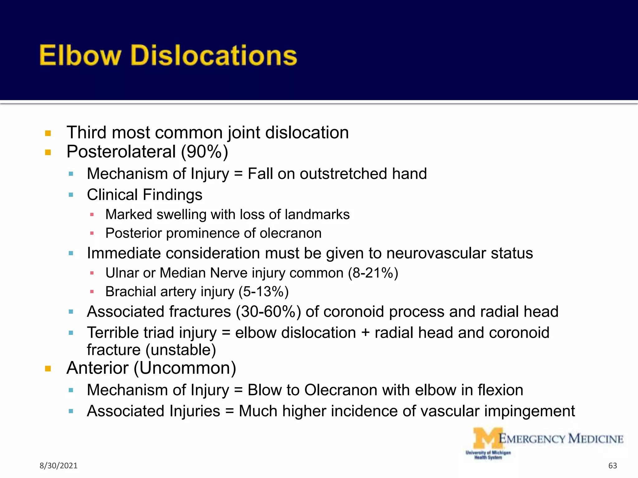  Third most common joint dislocation
 Posterolateral (90%)
 Mechanism of Injury = Fall on outstretched hand
 Clinical Findings
▪ Marked swelling with loss of landmarks
▪ Posterior prominence of olecranon
 Immediate consideration must be given to neurovascular status
▪ Ulnar or Median Nerve injury common (8-21%)
▪ Brachial artery injury (5-13%)
 Associated fractures (30-60%) of coronoid process and radial head
 Terrible triad injury = elbow dislocation + radial head and coronoid
fracture (unstable)
 Anterior (Uncommon)
 Mechanism of Injury = Blow to Olecranon with elbow in flexion
 Associated Injuries = Much higher incidence of vascular impingement
63
8/30/2021
 