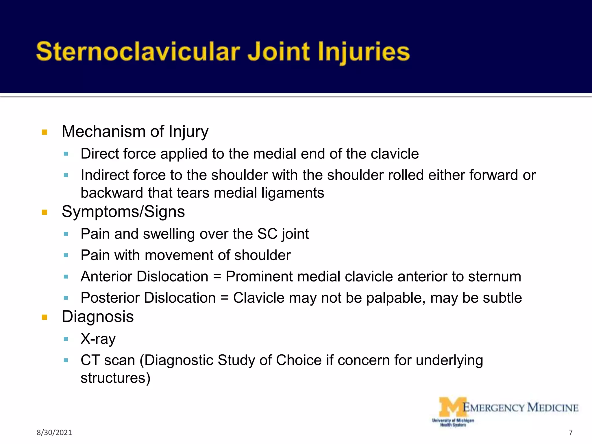  Mechanism of Injury
 Direct force applied to the medial end of the clavicle
 Indirect force to the shoulder with the shoulder rolled either forward or
backward that tears medial ligaments
 Symptoms/Signs
 Pain and swelling over the SC joint
 Pain with movement of shoulder
 Anterior Dislocation = Prominent medial clavicle anterior to sternum
 Posterior Dislocation = Clavicle may not be palpable, may be subtle
 Diagnosis
 X-ray
 CT scan (Diagnostic Study of Choice if concern for underlying
structures)
7
8/30/2021
 