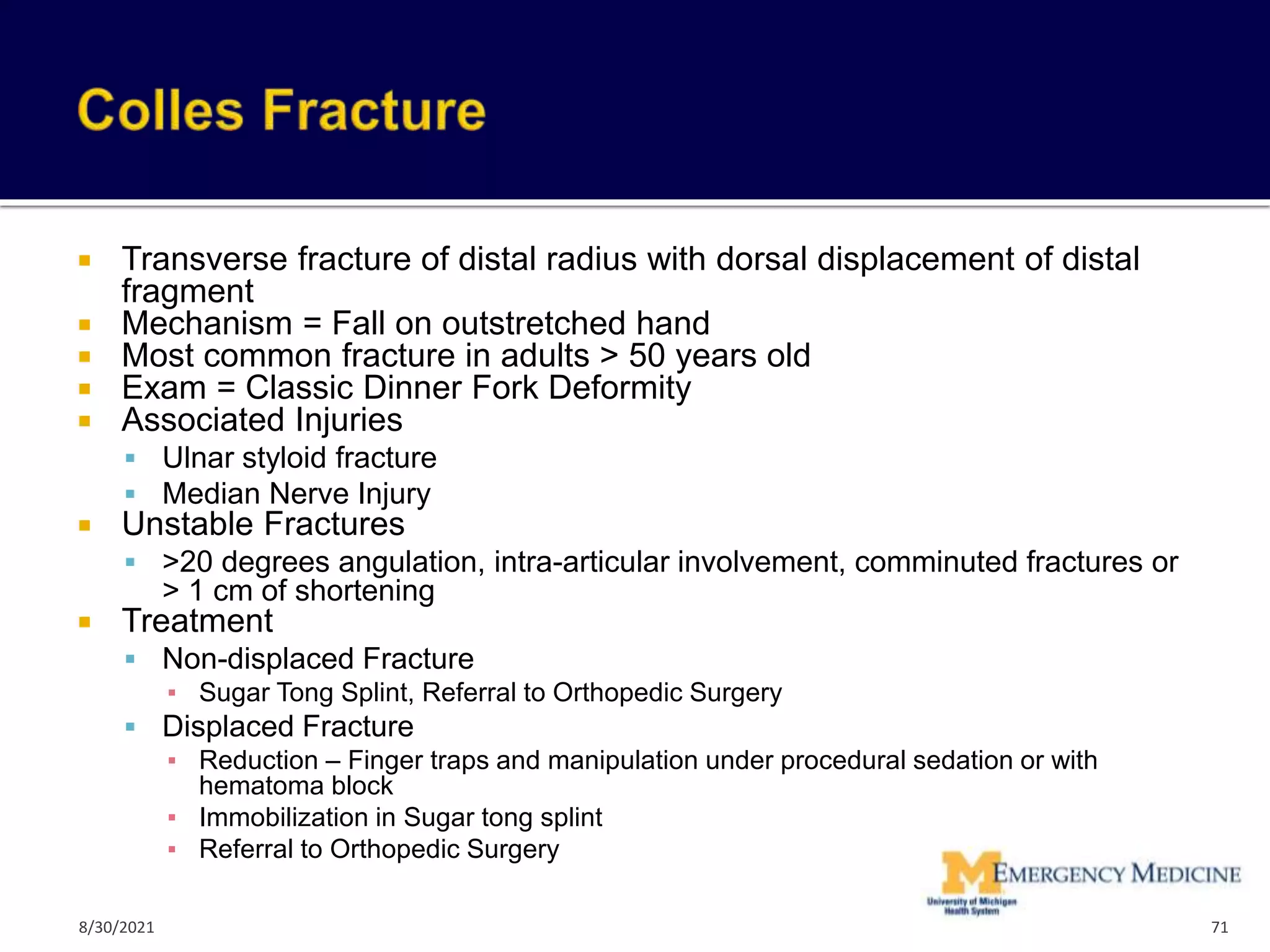  Transverse fracture of distal radius with dorsal displacement of distal
fragment
 Mechanism = Fall on outstretched hand
 Most common fracture in adults > 50 years old
 Exam = Classic Dinner Fork Deformity
 Associated Injuries
 Ulnar styloid fracture
 Median Nerve Injury
 Unstable Fractures
 >20 degrees angulation, intra-articular involvement, comminuted fractures or
> 1 cm of shortening
 Treatment
 Non-displaced Fracture
▪ Sugar Tong Splint, Referral to Orthopedic Surgery
 Displaced Fracture
▪ Reduction – Finger traps and manipulation under procedural sedation or with
hematoma block
▪ Immobilization in Sugar tong splint
▪ Referral to Orthopedic Surgery
71
8/30/2021
 