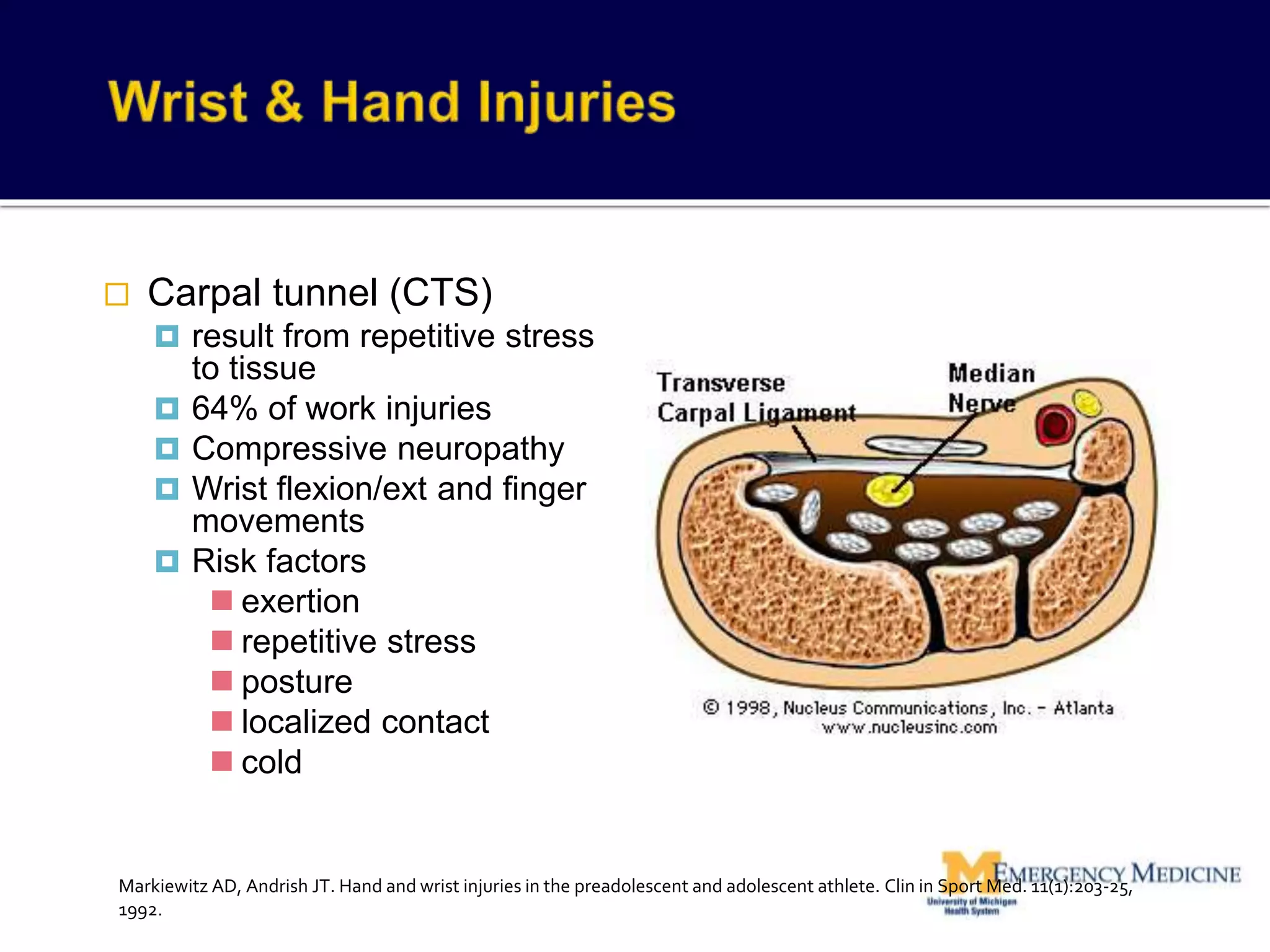  Carpal tunnel (CTS)
 result from repetitive stress
to tissue
 64% of work injuries
 Compressive neuropathy
 Wrist flexion/ext and finger
movements
 Risk factors
 exertion
 repetitive stress
 posture
 localized contact
 cold
Markiewitz AD, Andrish JT. Hand and wrist injuries in the preadolescent and adolescent athlete. Clin in Sport Med. 11(1):203-25,
1992.
 
