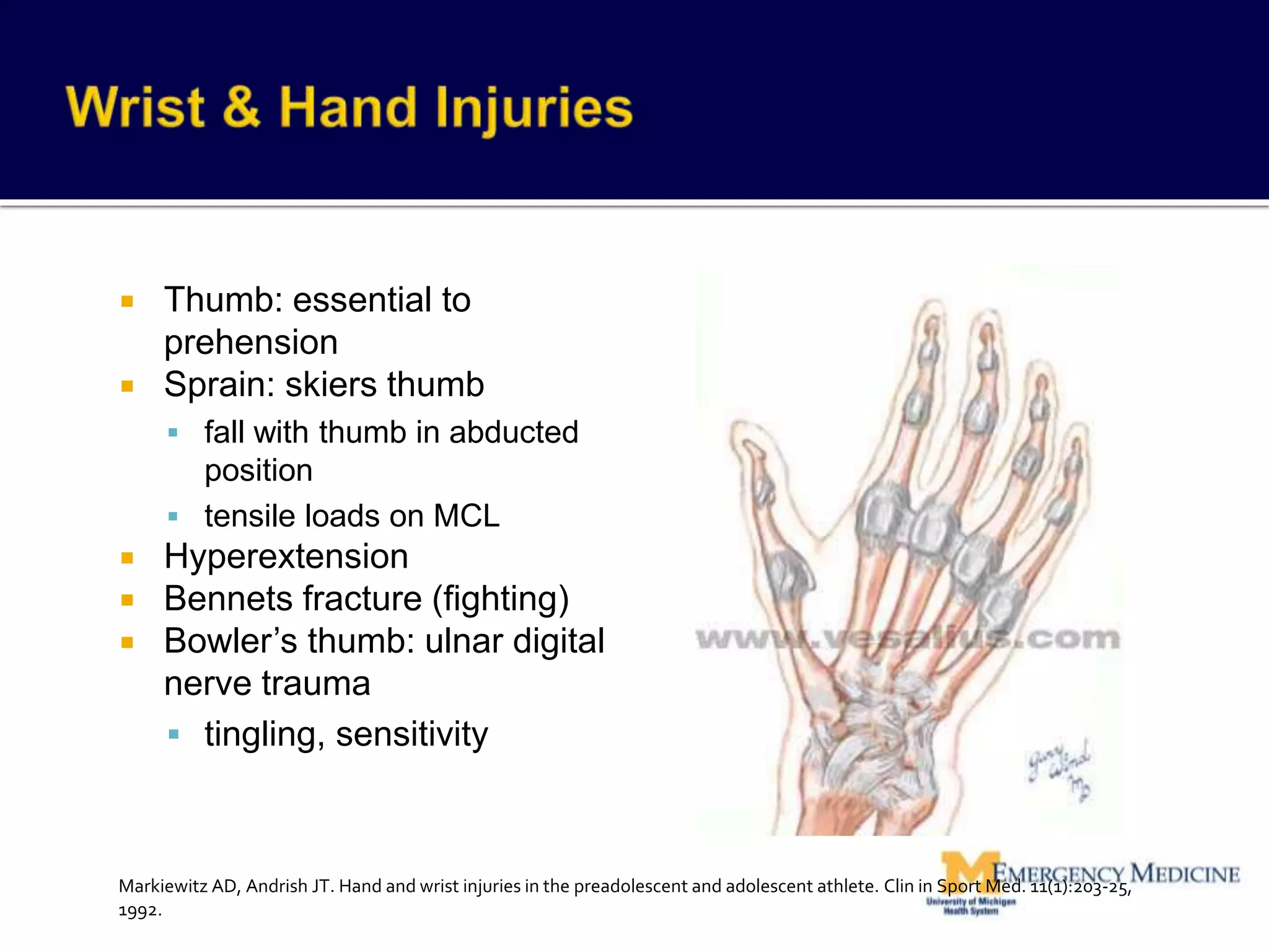  Thumb: essential to
prehension
 Sprain: skiers thumb
 fall with thumb in abducted
position
 tensile loads on MCL
 Hyperextension
 Bennets fracture (fighting)
 Bowler’s thumb: ulnar digital
nerve trauma
 tingling, sensitivity
Markiewitz AD, Andrish JT. Hand and wrist injuries in the preadolescent and adolescent athlete. Clin in Sport Med. 11(1):203-25,
1992.
 