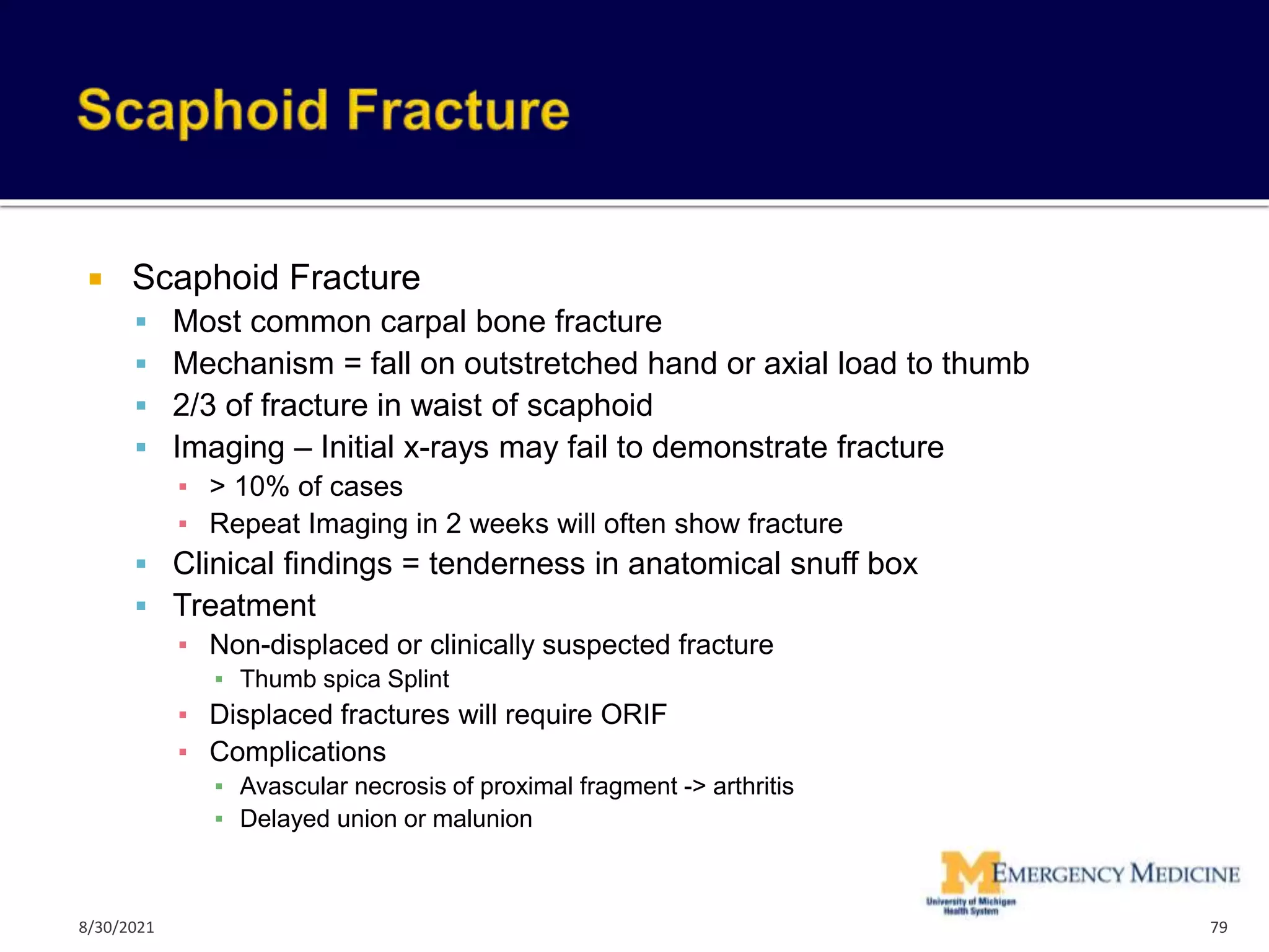  Scaphoid Fracture
 Most common carpal bone fracture
 Mechanism = fall on outstretched hand or axial load to thumb
 2/3 of fracture in waist of scaphoid
 Imaging – Initial x-rays may fail to demonstrate fracture
▪ > 10% of cases
▪ Repeat Imaging in 2 weeks will often show fracture
 Clinical findings = tenderness in anatomical snuff box
 Treatment
▪ Non-displaced or clinically suspected fracture
▪ Thumb spica Splint
▪ Displaced fractures will require ORIF
▪ Complications
▪ Avascular necrosis of proximal fragment -> arthritis
▪ Delayed union or malunion
79
8/30/2021
 