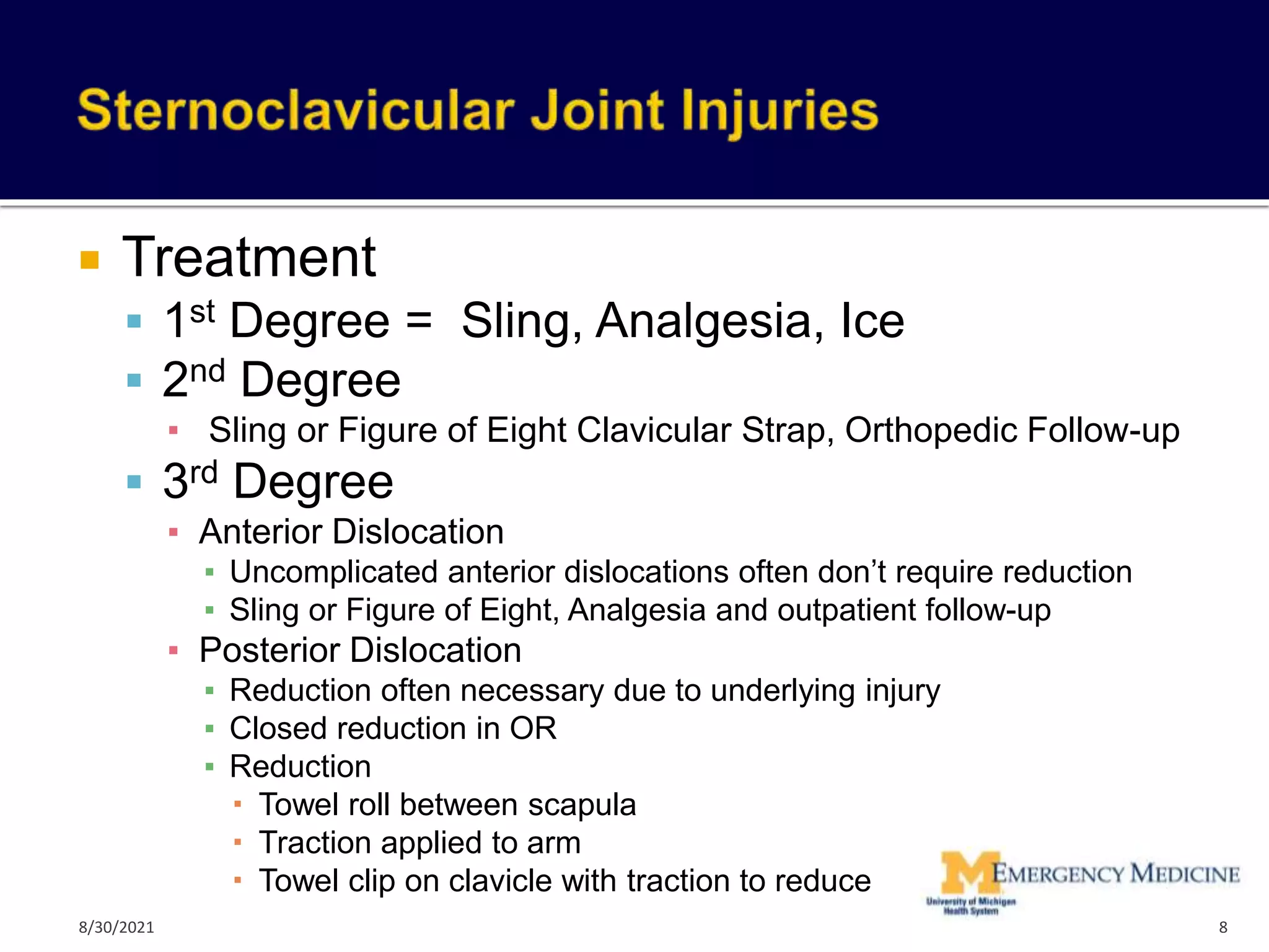  Treatment
 1st Degree = Sling, Analgesia, Ice
 2nd Degree
▪ Sling or Figure of Eight Clavicular Strap, Orthopedic Follow-up
 3rd Degree
▪ Anterior Dislocation
▪ Uncomplicated anterior dislocations often don’t require reduction
▪ Sling or Figure of Eight, Analgesia and outpatient follow-up
▪ Posterior Dislocation
▪ Reduction often necessary due to underlying injury
▪ Closed reduction in OR
▪ Reduction
 Towel roll between scapula
 Traction applied to arm
 Towel clip on clavicle with traction to reduce
8
8/30/2021
 