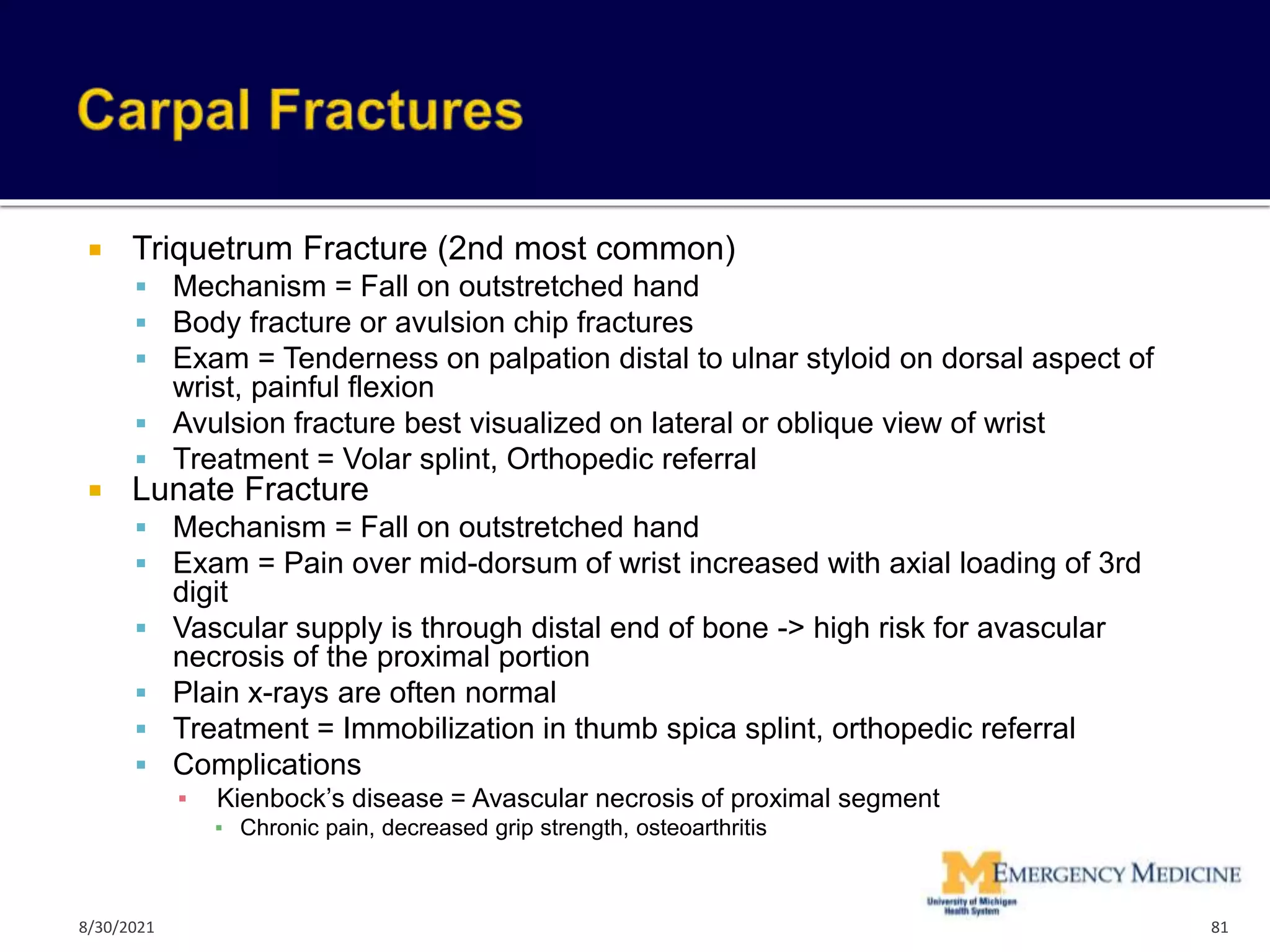  Triquetrum Fracture (2nd most common)
 Mechanism = Fall on outstretched hand
 Body fracture or avulsion chip fractures
 Exam = Tenderness on palpation distal to ulnar styloid on dorsal aspect of
wrist, painful flexion
 Avulsion fracture best visualized on lateral or oblique view of wrist
 Treatment = Volar splint, Orthopedic referral
 Lunate Fracture
 Mechanism = Fall on outstretched hand
 Exam = Pain over mid-dorsum of wrist increased with axial loading of 3rd
digit
 Vascular supply is through distal end of bone -> high risk for avascular
necrosis of the proximal portion
 Plain x-rays are often normal
 Treatment = Immobilization in thumb spica splint, orthopedic referral
 Complications
▪ Kienbock’s disease = Avascular necrosis of proximal segment
▪ Chronic pain, decreased grip strength, osteoarthritis
81
8/30/2021
 