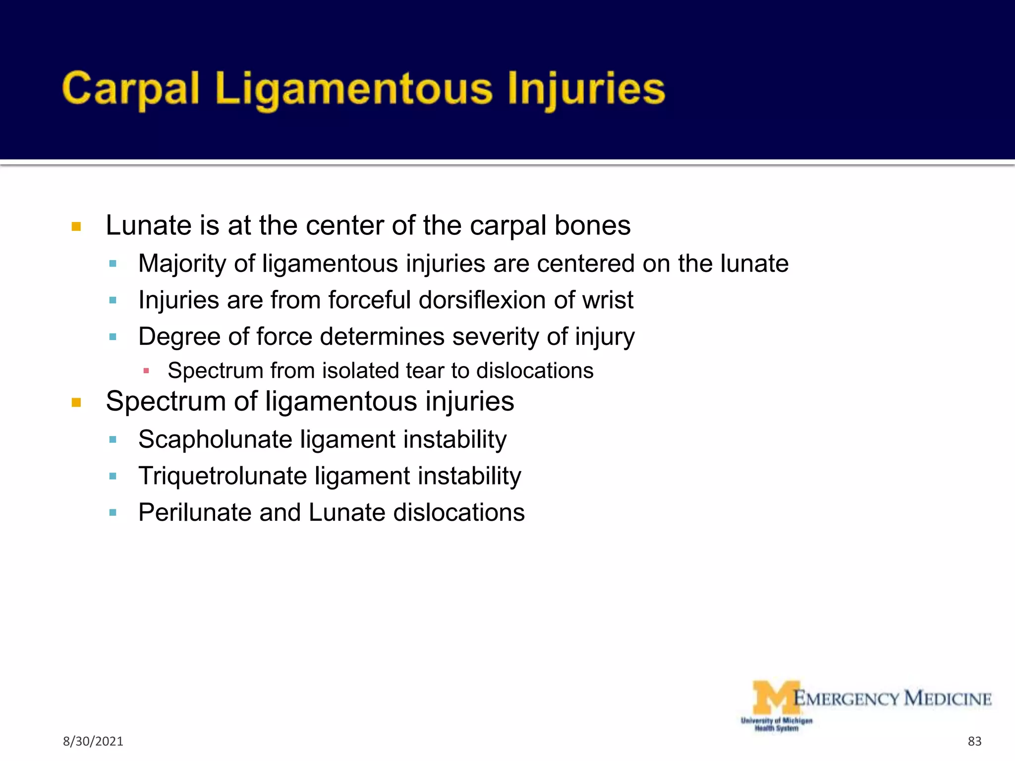  Lunate is at the center of the carpal bones
 Majority of ligamentous injuries are centered on the lunate
 Injuries are from forceful dorsiflexion of wrist
 Degree of force determines severity of injury
▪ Spectrum from isolated tear to dislocations
 Spectrum of ligamentous injuries
 Scapholunate ligament instability
 Triquetrolunate ligament instability
 Perilunate and Lunate dislocations
83
8/30/2021
 