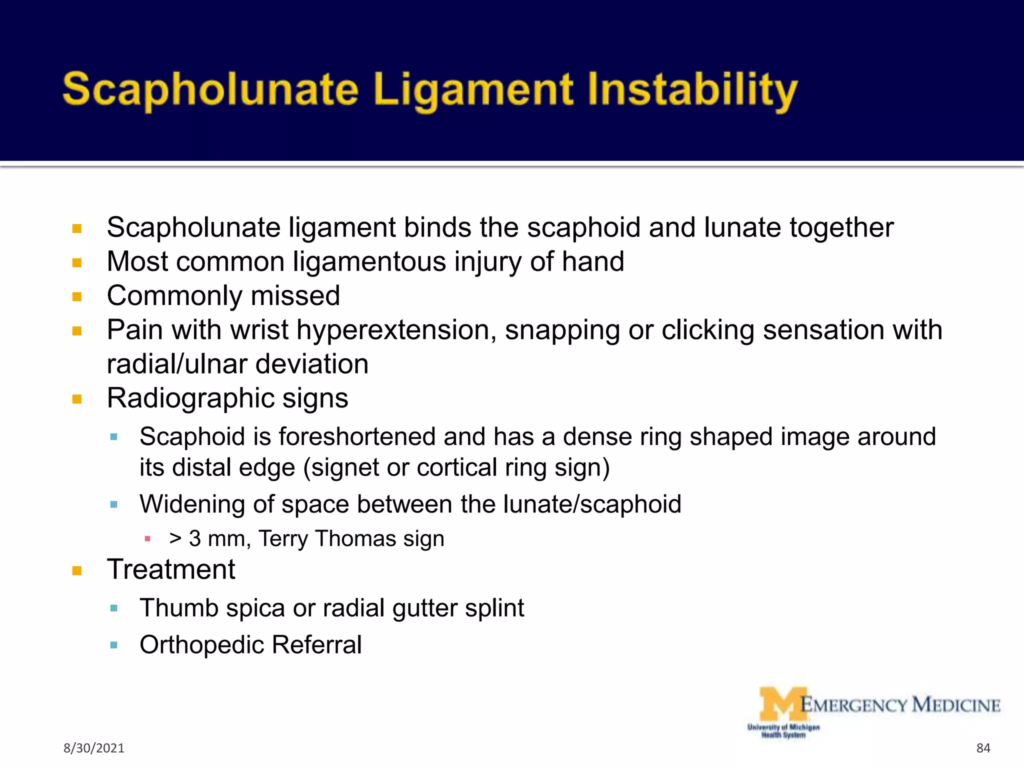  Scapholunate ligament binds the scaphoid and lunate together
 Most common ligamentous injury of hand
 Commonly missed
 Pain with wrist hyperextension, snapping or clicking sensation with
radial/ulnar deviation
 Radiographic signs
 Scaphoid is foreshortened and has a dense ring shaped image around
its distal edge (signet or cortical ring sign)
 Widening of space between the lunate/scaphoid
▪ > 3 mm, Terry Thomas sign
 Treatment
 Thumb spica or radial gutter splint
 Orthopedic Referral
84
8/30/2021
 