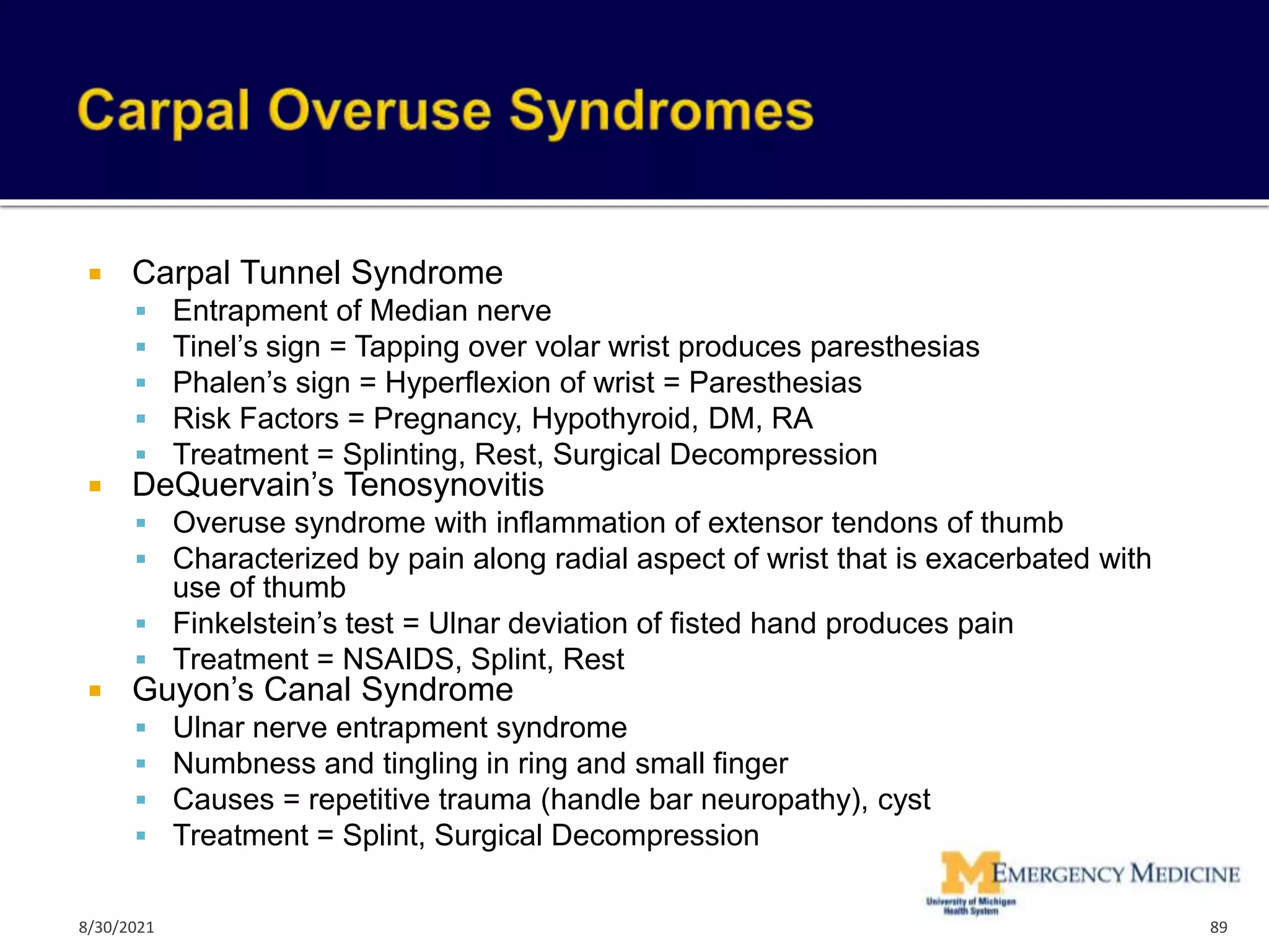  Carpal Tunnel Syndrome
 Entrapment of Median nerve
 Tinel’s sign = Tapping over volar wrist produces paresthesias
 Phalen’s sign = Hyperflexion of wrist = Paresthesias
 Risk Factors = Pregnancy, Hypothyroid, DM, RA
 Treatment = Splinting, Rest, Surgical Decompression
 DeQuervain’s Tenosynovitis
 Overuse syndrome with inflammation of extensor tendons of thumb
 Characterized by pain along radial aspect of wrist that is exacerbated with
use of thumb
 Finkelstein’s test = Ulnar deviation of fisted hand produces pain
 Treatment = NSAIDS, Splint, Rest
 Guyon’s Canal Syndrome
 Ulnar nerve entrapment syndrome
 Numbness and tingling in ring and small finger
 Causes = repetitive trauma (handle bar neuropathy), cyst
 Treatment = Splint, Surgical Decompression
89
8/30/2021
 