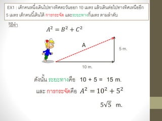 EX1 : เด็กคนหนึ่งเดินไปทางทิศตะวันออก 10 เมตร แล้วเดินต่อไปทางทิศเหนืออีก
5 เมตร เด็กคนนี้เดินได้ การกระจัด และระยะทางกี่เมตร ตามลาดับ
วิธีทา
10 m.
5 m.
𝐴2 = 𝐵2 + 𝐶2
A
ดังนั้น ระยะทางคือ 10 + 5 = 15 m.
และ การกระจัดคือ 𝐴2
= 102
+ 52
5 5 m.
 