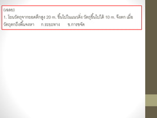 (เฉลย)
1. โยนวัตถุจากยอดตึกสูง 20 m. ขึ้นไปในแนวดิ่ง วัตถุขึ้นไปได้ 10 m. จึงตก เมื่อ
วัตถุตกถึงพื้นจงหา ก.ระยะทาง ข.การขจัด
 