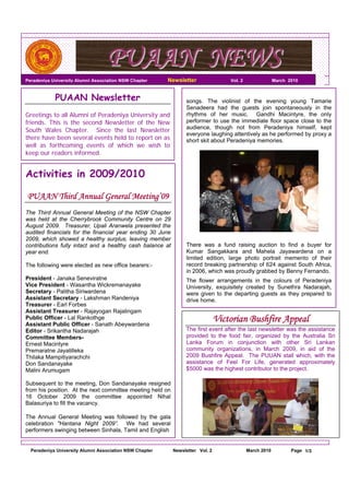 PUAAN NEWS
Peradeniya University Alumni Association NSW Chapter     Newsletter                Vol. 2                March 2010



            PUAAN Newsletter                                    songs. The violinist of the evening young Tamarie
                                                                Senadeera had the guests join spontaneously in the
Greetings to all Alumni of Peradeniya University and            rhythms of her music. Gandhi Macintyre, the only
friends. This is the second Newsletter of the New               performer to use the immediate floor space close to the
                                                                audience, though not from Peradeniya himself, kept
South Wales Chapter. Since the last Newsletter
                                                                everyone laughing attentively as he performed by proxy a
there have been several events held to report on as             short skit about Peradeniya memories.
well as forthcoming events of which we wish to
keep our readers informed.


Activities in 2009/2010

PUAAN Third Annual General Meeting’09
The Third Annual General Meeting of the NSW Chapter
was held at the Cherrybrook Community Centre on 29
August 2009. Treasurer, Upali Aranwela presented the
audited financials for the financial year ending 30 June
2009, which showed a healthy surplus, leaving member
contributions fully intact and a healthy cash balance at        There was a fund raising auction to find a buyer for
year end.                                                       Kumar Sangakkara and Mahela Jayawardena on a
                                                                limited edition, large photo portrait memento of their
The following were elected as new office bearers:-              record breaking partnership of 624 against South Africa,
                                                                in 2006, which was proudly grabbed by Benny Fernando.
President - Janaka Seneviratne                                  The flower arrangements in the colours of Peradeniya
Vice President - Wasantha Wickremanayake                        University, exquisitely created by Sunethra Nadarajah,
Secretary - Palitha Siriwardena                                 were given to the departing guests as they prepared to
Assistant Secretary - Lakshman Randeniya                        drive home.
Treasurer - Earl Forbes
Assistant Treasurer - Rajayogan Rajalingam
Public Officer - Lal Rankothge
Assistant Public Officer - Sanath Abeywardena
                                                                               Victorian Bushfire Appeal
Editor - Srikantha Nadarajah                                    The first event after the last newsletter was the assistance
Committee Members-                                              provided to the food fair, organized by the Australia Sri
Ernest Macintyre                                                Lanka Forum in conjunction with other Sri Lankan
Premaratne Jayatilleka                                          community organizations, in March 2009, in aid of the
Thilaka Mampitiyarachchi                                        2009 Bushfire Appeal. The PUUAN stall which, with the
Don Sandanayake                                                 assistance of Feel For Life, generated approximately
Malini Arumugam                                                 $5000 was the highest contributor to the project.

Subsequent to the meeting, Don Sandanayake resigned
from his position. At the next committee meeting held on
16 October 2009 the committee appointed Nihal
Balasuriya to fill the vacancy.

The Annual General Meeting was followed by the gala
celebration "Hantana Night 2009”. We had several
performers swinging between Sinhala, Tamil and English


  Peradeniya University Alumni Association NSW Chapter     Newsletter Vol. 2                March 2010          Page 1/3
 
