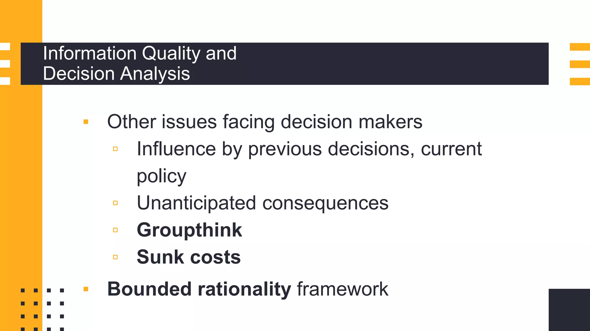 Information Quality and
Decision Analysis
▪ Other issues facing decision makers
▫ Influence by previous decisions, current
policy
▫ Unanticipated consequences
▫ Groupthink
▫ Sunk costs
▪ Bounded rationality framework
 