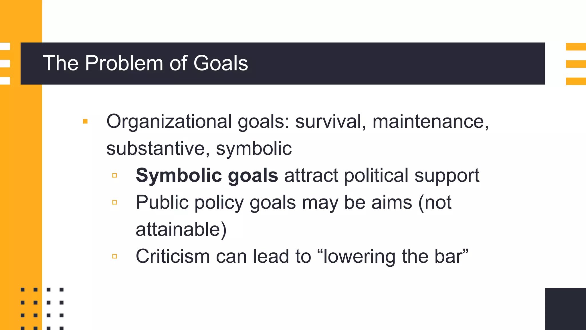 The Problem of Goals
▪ Organizational goals: survival, maintenance,
substantive, symbolic
▫ Symbolic goals attract political support
▫ Public policy goals may be aims (not
attainable)
▫ Criticism can lead to “lowering the bar”
 