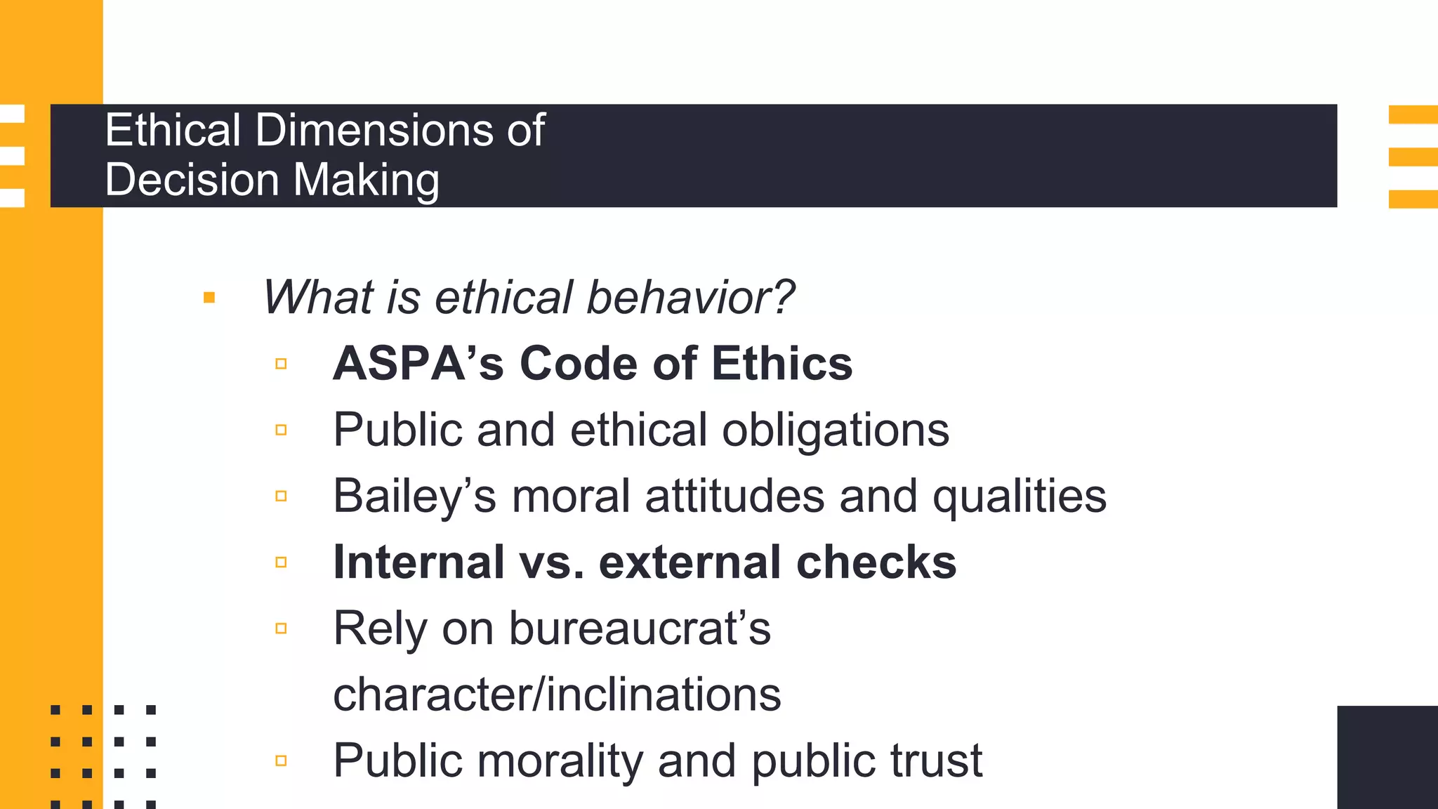 Ethical Dimensions of
Decision Making
▪ What is ethical behavior?
▫ ASPA’s Code of Ethics
▫ Public and ethical obligations
▫ Bailey’s moral attitudes and qualities
▫ Internal vs. external checks
▫ Rely on bureaucrat’s
character/inclinations
▫ Public morality and public trust
 