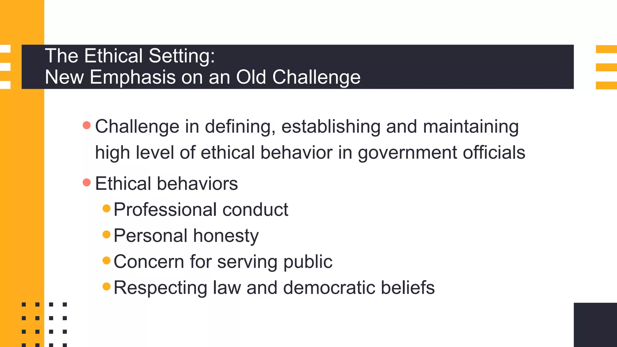 The Ethical Setting:
New Emphasis on an Old Challenge
Challenge in defining, establishing and maintaining
high level of ethical behavior in government officials
Ethical behaviors
Professional conduct
Personal honesty
Concern for serving public
Respecting law and democratic beliefs
 