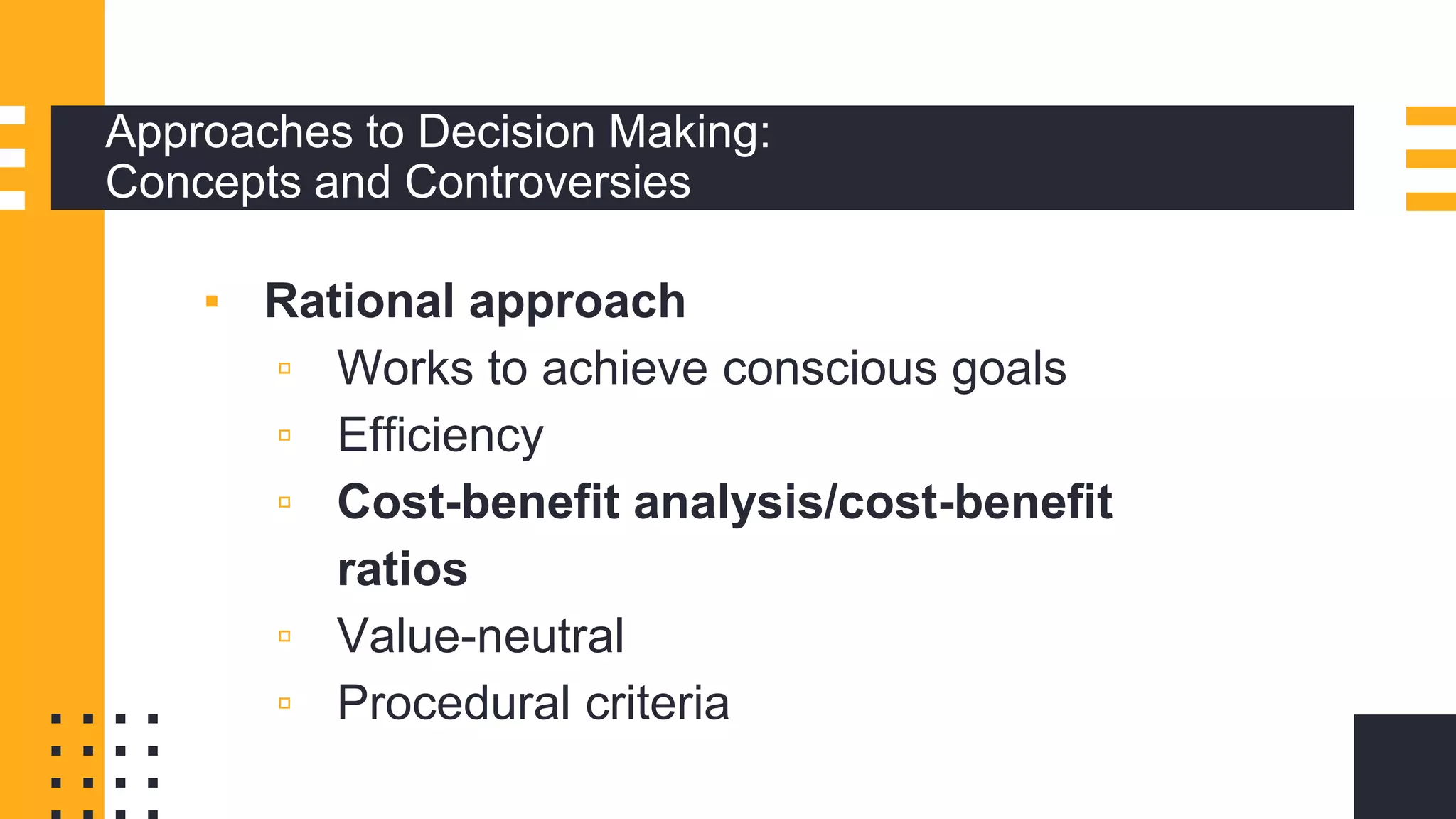 Approaches to Decision Making:
Concepts and Controversies
▪ Rational approach
▫ Works to achieve conscious goals
▫ Efficiency
▫ Cost-benefit analysis/cost-benefit
ratios
▫ Value-neutral
▫ Procedural criteria
 