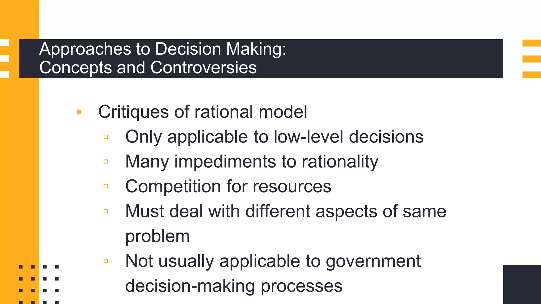 Approaches to Decision Making:
Concepts and Controversies
▪ Critiques of rational model
▫ Only applicable to low-level decisions
▫ Many impediments to rationality
▫ Competition for resources
▫ Must deal with different aspects of same
problem
▫ Not usually applicable to government
decision-making processes
 