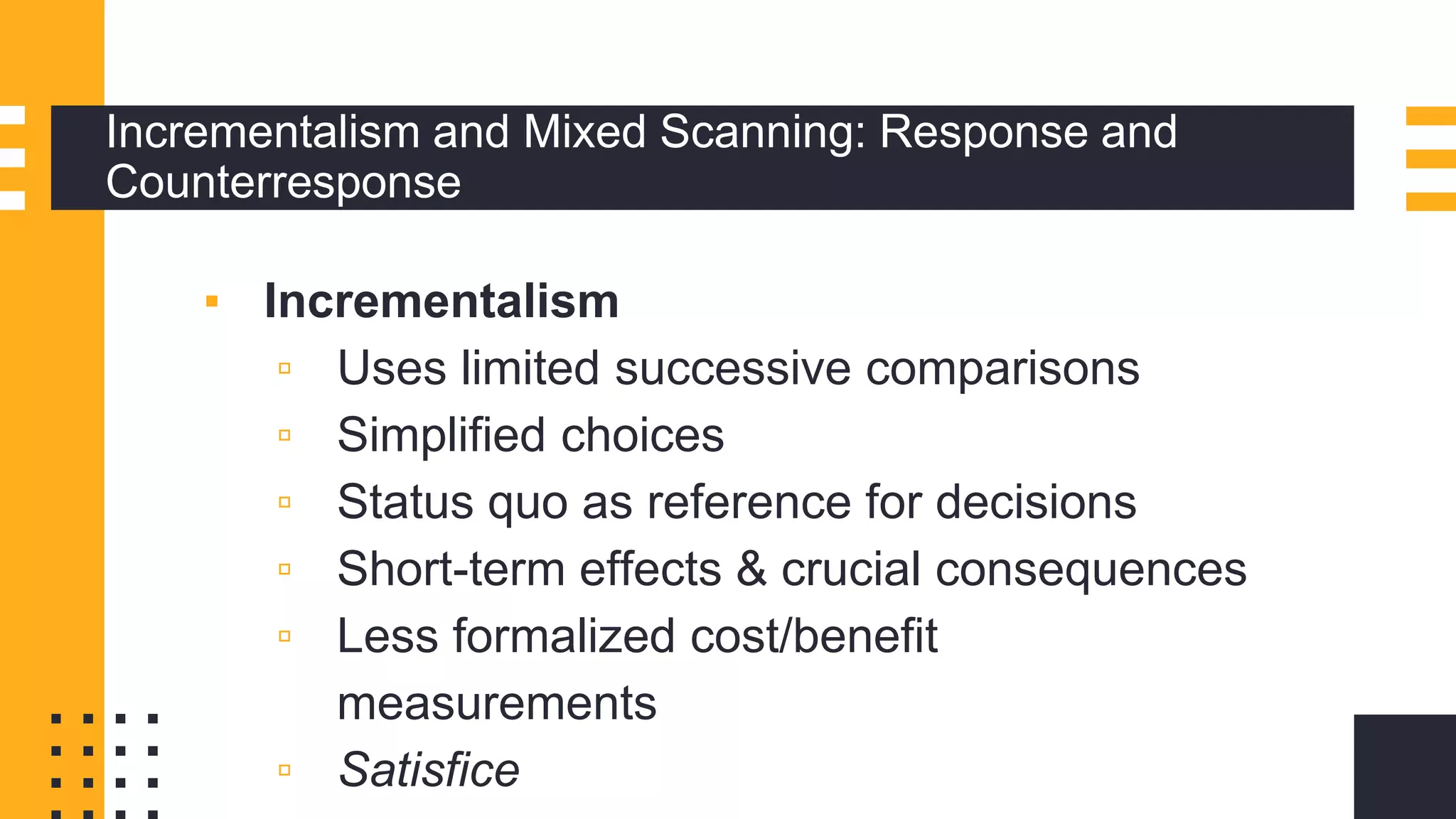 Incrementalism and Mixed Scanning: Response and
Counterresponse
▪ Incrementalism
▫ Uses limited successive comparisons
▫ Simplified choices
▫ Status quo as reference for decisions
▫ Short-term effects & crucial consequences
▫ Less formalized cost/benefit
measurements
▫ Satisfice
 
