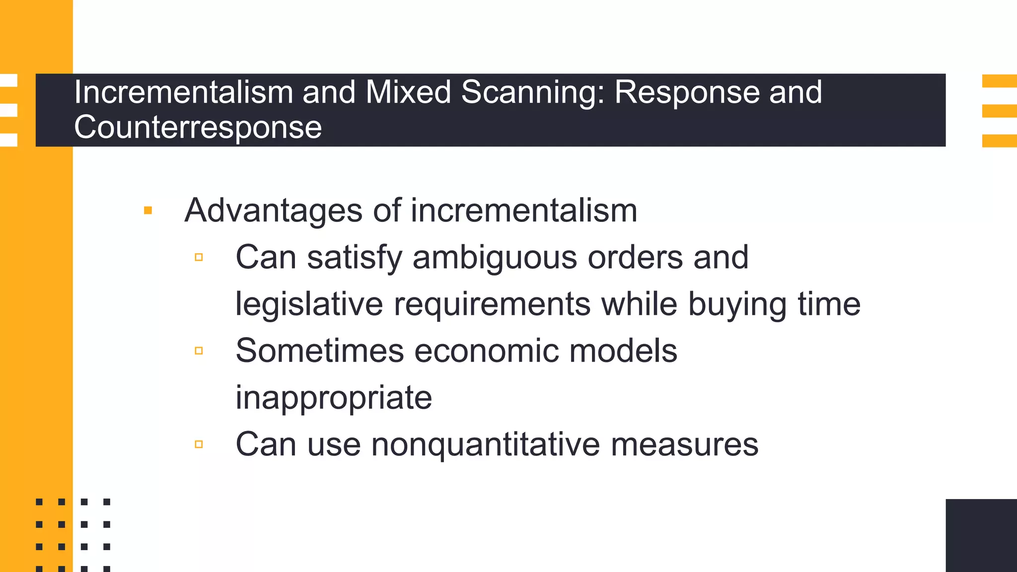Incrementalism and Mixed Scanning: Response and
Counterresponse
▪ Advantages of incrementalism
▫ Can satisfy ambiguous orders and
legislative requirements while buying time
▫ Sometimes economic models
inappropriate
▫ Can use nonquantitative measures
 