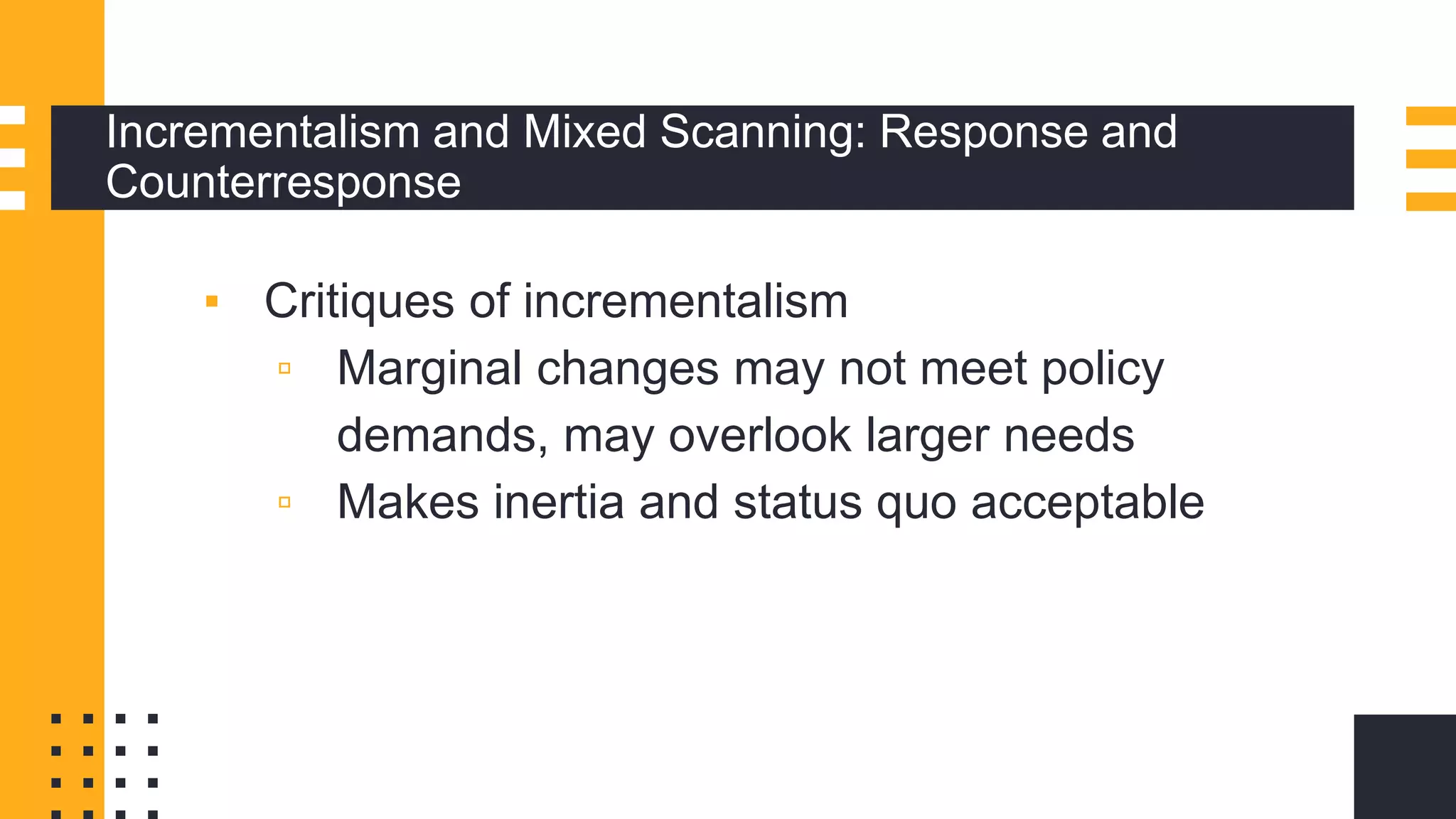 Incrementalism and Mixed Scanning: Response and
Counterresponse
▪ Critiques of incrementalism
▫ Marginal changes may not meet policy
demands, may overlook larger needs
▫ Makes inertia and status quo acceptable
 