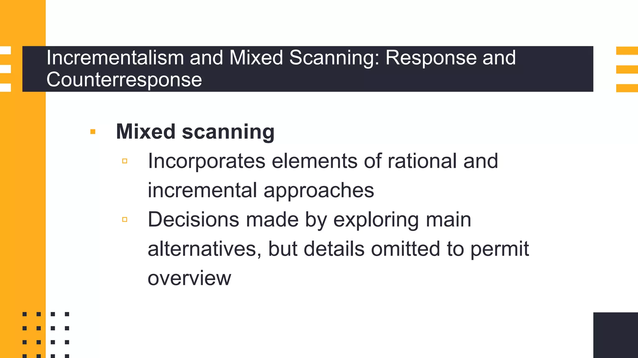 Incrementalism and Mixed Scanning: Response and
Counterresponse
▪ Mixed scanning
▫ Incorporates elements of rational and
incremental approaches
▫ Decisions made by exploring main
alternatives, but details omitted to permit
overview
 