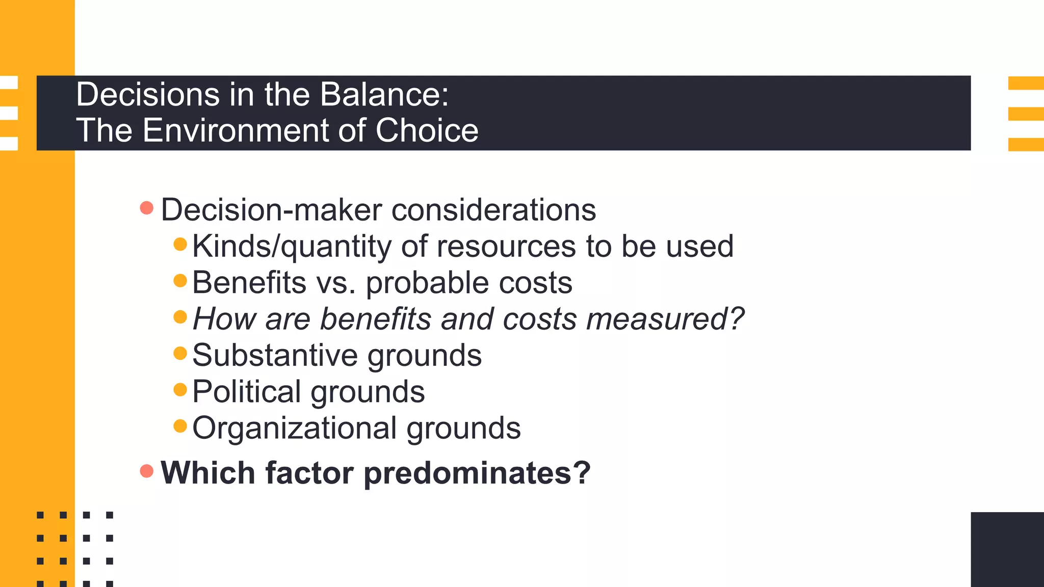 Decisions in the Balance:
The Environment of Choice
Decision-maker considerations
Kinds/quantity of resources to be used
Benefits vs. probable costs
How are benefits and costs measured?
Substantive grounds
Political grounds
Organizational grounds
Which factor predominates?
 