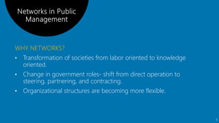 WHY NETWORKS?
• Transformation of societies from labor oriented to knowledge
oriented.
• Change in government roles- shift from direct operation to
steering, partnering, and contracting.
• Organizational structures are becoming more flexible.
3
 