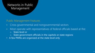Public Management Features
• Cross governmental and nongovernmental sectors
• Most operate with representatives of federal officials based at the:
o State level or
o State government officials in the capitols or state regions
• A few PMNs are organized at the state level only
4
 