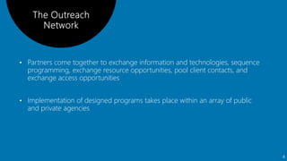 • Partners come together to exchange information and technologies, sequence
programming, exchange resource opportunities, pool client contacts, and
exchange access opportunities
• Implementation of designed programs takes place within an array of public
and private agencies
8
 