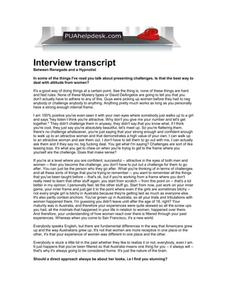 Interview transcript
Between Renegade and a Hypnotist

In some of the things I've read you talk about presenting challenges. Is that the best way to
deal with attitude from women?

It's a good way of doing things at a certain point. See the thing is, none of these things are hard
and fast rules. None of these Mystery types or David DeAngelos are going to tell you that you
don't actually have to adhere to any of this. Guys were picking up women before they had to neg
anybody or challenge anybody to anything. Anything pretty much works as long as you personally
have a strong enough internal frame.

I am 100% positive you've even seen it with your own eyes where somebody just walks up to a girl
and says quot;hey listen I think you're attractive. Why don't you give me your number and let's get
together.quot; They didn't challenge them in anyway, they didn't say that you know what, if I think
you're cool, they just say you're absolutely beautiful, let's meet up. So you're flattering them,
there's no challenge whatsoever, you're just saying that your strong enough and confident enough
to walk up to an attractive woman and that demonstrates a high value of your own. I can walk up
to an attractive woman and ask them out. I don't have to tell them to go out with me, I can actually
ask them and if they say no, big fucking deal. You get what I'm saying? Challenges are sort of like
teasing toys. It's what you get to chew on when you're trying to get to the frame where you
yourself are the challenge. Does that make sense?

If you're at a level where you are confident, successful -- attractive in the eyes of both men and
women -- then you become the challenge, you don't have to put out a challenge for them to go
after. You can just be the person who they go after. What you're thinking of in terms of challenges
and all these sorts of things that you're trying to remember -- you want to remember all the things
that you've been taught before -- that's ok, but if you're working from a frame where you don't
really need to learn that other stuff again, you start from scratch -- from this point on -- that's a lot
better in my opinion. I personally feel, let the other stuff go. Start from now, just work on your inner
game, your inner frame and just get it to the point where even if the girls are sometimes bitchy --
not every single girl is bitchy in Australia because they're getting laid as much as everyone else.
It's also partly context anchors. You've grown up in Australia, so all your trials and tribulations with
women happened there. I'm guessing you didn't leave until after the age of 18, right? Your
maturity was in Australia, and therefore your experiences were quite skewed so all the screw ups
you had, all the mistrials that happened in your life in relation to women, happened over there.
And therefore, your understanding of how women react over there is filtered through your past
experiences. Whereas when you come to San Francisco, it's a new world.

Everybody speaks English, but there are fundamental differences in the way that Americans grew
up and the way Australians grew up. It's not that women are more receptive in one place or the
other, it's that your experience of women was different in one place and the other.

Everybody is stuck a little bit in the past whether they like to realize it or not, everybody, even I am.
It just happens that you've been filtered so that Australia means one thing for you -- it always will --
that's why it's always going to be considered home. It's just the nature of the brain.

Should a direct approach always be about her looks, i.e I find you stunning?
 