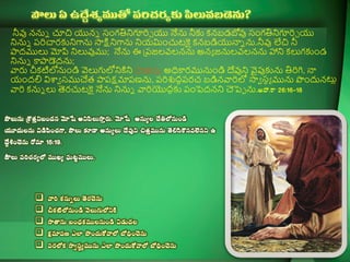 నీవు ననున చూచ యనన ్ంగతినిగూరిి య నేను నీక్త కనబడబోవు ్ంగతినిగూరిి య
నినున పరిచార్క్తనిగాను సాక్షినిగాను నియమించుట్కై కనబడియన్నన ను.నీవు లేచ నీ
పాదములు మోపి నిలువుము; నేను ఈ ప్పజలవలనను అనా జనులవలనను హాని కలుగక్తండ
నినున కాపాడెదను;
వార్స చీకట్టలోనుండి వెలుగులోనికిని సాతాను అధికార్మునుండి దేవుని వైపుక్తను తిరిగి, న్న
యందలి విశావ ్ముచేత పాపక్షమాపణను, పరిశుదధపర్చ బడినవారిలో సావ ్్ా మును పందునట్లల
వారి కనున లు తెర్చుట్కై నేను నినున వారియ౉దదక్త పంపెదనని చెపెు ను.. 26:16`18
 =+< y .y  +
< +>,< *=
<+  15:19.
 K.
 y
 + y>
  +<+ <
  m+<y +
  m+<y +
 
