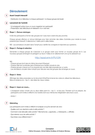 Déroulement
Avant l’amphi interactif
- Distribution d’un télévoteur à chaque participant / à chaque groupe de travail.
Lancement de l’activité
- Un enseignant-acteur joue un cours magistral non participatif.
- Présentation des télévoteurs et réalisation d’un vote test.
Étape 1 : Remue-méninges
Inviter les participants à former des groupes de 4 avec leurs voisins les plus proches.
Chaque groupe effectue un remue-méninges pour faire remonter des idées d’activités pour rendre le cours
présenté plus interactif. Il sélectionne 2 idées parmi celles listées.
NB : Les animateurs circulent dans l’amphi pour clarifier les consignes et répondre aux questions.
Étape 2 : Partage & sélection
Demander à chaque groupe de s’associer à un groupe voisin pour former un nouveau groupe de 8. Les
nouveaux groupes échangent et partagent sur leurs 4 idées et en sélectionnent une qu’ils saisissent sur
http://epad.emn.fr/PU12AI
NB :
- Chaque groupe écrit dans le même document Etherpad.
- Chaque idée est numérotée dans Etherpad pour faciliter ensuite le vote.
- Chaque groupe s’assure qu’il ne propose pas une idée déjà proposée par un autre.
- Les animateurs circulent dans l’amphi pour discuter avec les groupes des échanges en cours.
Étape 3 : Votes
Affichage des idées proposées sur le document EtherPad et lancer les votes en utilisant les télévoteurs.
Mise en évidence du « top 5 » des idées les mieux notées.
Étape 4 : Impro en cours...
- L’enseignant acteur choisit une ou deux idées parmi le « top 5 » et les joue. Pendant qu’il se prépare, les
participants sont invités à réfléchir à la manière dont eux-mêmes les intégreraient dans leurs cours.
- Action !
Débriefing
Les participants sont invités à réfléchir et analyser ce qu’ils viennent de vivre :
- Quelles sont vos réactions suite à cette activité ?
- Comment s’est déroulée cette activité ? Moments les ± appréciés, ± intéressants, ± difficiles
- Que retenez-vous de cette activité ?
- Que feriez-vous différemment ?
1
2
3
4
5
Conception
Céline Grousson, Anne-Céline Grolleau & Evelyne Moreau
6
7
 