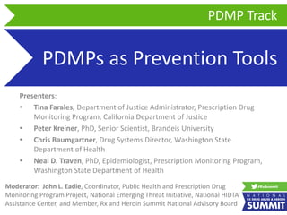PDMPs as Prevention Tools
Presenters:
• Tina Farales, Department of Justice Administrator, Prescription Drug
Monitoring Program, California Department of Justice
• Peter Kreiner, PhD, Senior Scientist, Brandeis University
• Chris Baumgartner, Drug Systems Director, Washington State
Department of Health
• Neal D. Traven, PhD, Epidemiologist, Prescription Monitoring Program,
Washington State Department of Health
PDMP Track
Moderator: John L. Eadie, Coordinator, Public Health and Prescription Drug
Monitoring Program Project, National Emerging Threat Initiative, National HIDTA
Assistance Center, and Member, Rx and Heroin Summit National Advisory Board
 