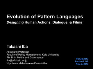 Evolution of Pattern Languages
Designing Human Actions, Dialogue, & Films

Takashi Iba
Associate Professor
Faculty of Policy Management, Keio University
Ph. D. in Media and Governance
iba@sfc.keio.ac.jp
http://www.slideshare.net/takashiiba

PUARL2013
Portland, OR
Nov. 3, 2013

 