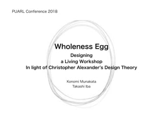 Designing
a Living Workshop
In light of Christopher Alexander’s Design Theory
Konomi Munakata
Takashi Iba
PUARL Conference 2018
Wholeness Egg
 