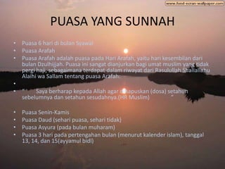 PUASA YANG SUNNAH
• Puasa 6 hari di bulan Syawal
• Puasa Arafah
• Puasa Arafah adalah puasa pada Hari Arafah, yaitu hari kesembilan dari
  bulan Dzulhijjah. Puasa ini sangat dianjurkan bagi umat muslim yang tidak
  pergi haji, sebagaimana terdapat dalam riwayat dari Rasulullah Shallallahu
  Alaihi wa Sallam tentang puasa Arafah:
•
• “     Saya berharap kepada Allah agar dihapuskan (dosa) setahun
  sebelumnya dan setahun sesudahnya.(HR Muslim)             ”

•   Puasa Senin-Kamis
•   Puasa Daud (sehari puasa, sehari tidak)
•   Puasa Asyura (pada bulan muharam)
•   Puasa 3 hari pada pertengahan bulan (menurut kalender islam), tanggal
    13, 14, dan 15(ayyamul bidl)
 