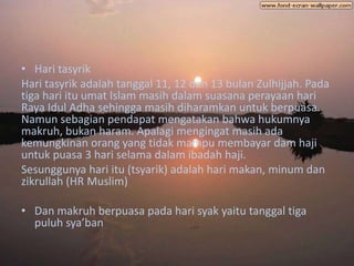 • Hari tasyrik
Hari tasyrik adalah tanggal 11, 12 dan 13 bulan Zulhijjah. Pada
tiga hari itu umat Islam masih dalam suasana perayaan hari
Raya Idul Adha sehingga masih diharamkan untuk berpuasa.
Namun sebagian pendapat mengatakan bahwa hukumnya
makruh, bukan haram. Apalagi mengingat masih ada
kemungkinan orang yang tidak mampu membayar dam haji
untuk puasa 3 hari selama dalam ibadah haji.
Sesunggunya hari itu (tsyarik) adalah hari makan, minum dan
zikrullah (HR Muslim)

• Dan makruh berpuasa pada hari syak yaitu tanggal tiga
  puluh sya’ban
 