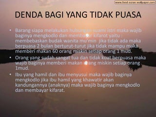 DENDA BAGI YANG TIDAK PUASA
• Barang siapa melakukan hubungan suami istri maka wajib
  baginya mengkodlo dan membayar kifarot yaitu :
  membebaskan budak wanita mu’min jika tidak ada maka
  berpuasa 2 bulan berturut-turut jika tidak mampu maka
  memberi makan 60 orang miskin setiap orang 1 mud.
• Orang yang sudah sangat tua dan tidak kuat berpuasa maka
  wajib baginya memberi makan orang miskin setiap orang
  1mud.
• Ibu yang hamil dan ibu menyusui maka wajib baginya
  mengkodlo jika ibu hamil yang khawatir akan
  kandungannya (anaknya) maka wajib baginya mengkodlo
  dan membayar kifarat.
 