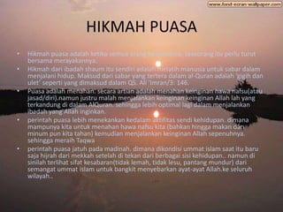 HIKMAH PUASA
•   Hikmah puasa adalah ketika semua orang bergembira, seseorang itu perlu turut
    bersama merayakannya.
•   Hikmah dari ibadah shaum itu sendiri adalah melatih manusia untuk sabar dalam
    menjalani hidup. Maksud dari sabar yang tertera dalam al-Quran adalah ‘gigih dan
    ulet’ seperti yang dimaksud dalam QS. Ali ‘Imran/3: 146.
•   Puasa adalah menahan. secara artian adalah menahan keinginan hawa nafsu(atau
    jasad/diri).namun justru malah menjalankan keinginan keinginan Allah lah yang
    terkandung di dalam AlQuran. sehingga lebih optimal lagi dalam menjalankan
    ibadah yang Allah inginkan.
•   perintah puasa lebih menekankan kedalam aktifitas sendi kehidupan. dimana
    mampunya kita untuk menahan hawa nafsu kita (bahkan hingga makan dan
    minum pun kita tahan) kemudian menjalankan keinginan Allah sepenuhnya.
    sehingga meraih Taqwa
•   perintah puasa jatuh pada madinah. dimana dikondisi ummat islam saat itu baru
    saja hijrah dari mekkah setelah di tekan dari berbagai sisi kehidupan.. namun di
    sinilah terlihat sifat kesabaran(tidak lemah, tidak lesu, pantang mundur) dari
    semangat ummat islam untuk bangkit menyebarkan ayat-ayat Allah.ke seluruh
    wilayah..
 