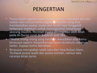 PENGERTIAN
• Puasa dalam agama Islam (Ṣaum) artinya menahan diri dari
  makan dan minum serta segala perbuatan yang bisa
  membatalkan puasa, mulai dari terbit fajar hinggalah
  terbenam matahari, untuk meningkatkan ketakwaan
  seorang muslim. Perintah puasa difirmankan oleh Allah
  pada Al-Quran surat Al-Baqarah ayat 183.
• “Wahai orang-orang yang beriman diwajibkan atas kamu
  berpuasa seperti diwajibkannya kaum terdahulu sebelum
  kalian. Supaya kamu bertakwa
• Berpuasa merupakan salah satu dari lima Rukun Islam.
  Terdapat puasa wajib dan puasa sunnah, namun tata
  caranya tetap sama.
 