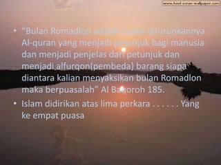 • “Bulan Romadlon adalah bulan diturunkannya
  Al-quran yang menjadi petunjuk bagi manusia
  dan menjadi penjelas dari petunjuk dan
  menjadi alfurqon(pembeda) barang siapa
  diantara kalian menyaksikan bulan Romadlon
  maka berpuasalah” Al Baqoroh 185.
• Islam didirikan atas lima perkara . . . . . . Yang
  ke empat puasa
 