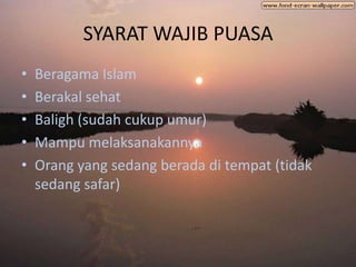 SYARAT WAJIB PUASA
•   Beragama Islam
•   Berakal sehat
•   Baligh (sudah cukup umur)
•   Mampu melaksanakannya
•   Orang yang sedang berada di tempat (tidak
    sedang safar)
 