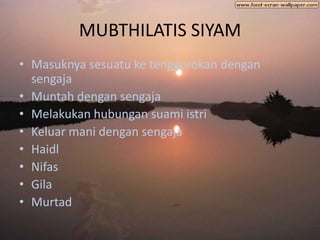 MUBTHILATIS SIYAM
• Masuknya sesuatu ke tenggorokan dengan
  sengaja
• Muntah dengan sengaja
• Melakukan hubungan suami istri
• Keluar mani dengan sengaja
• Haidl
• Nifas
• Gila
• Murtad
 