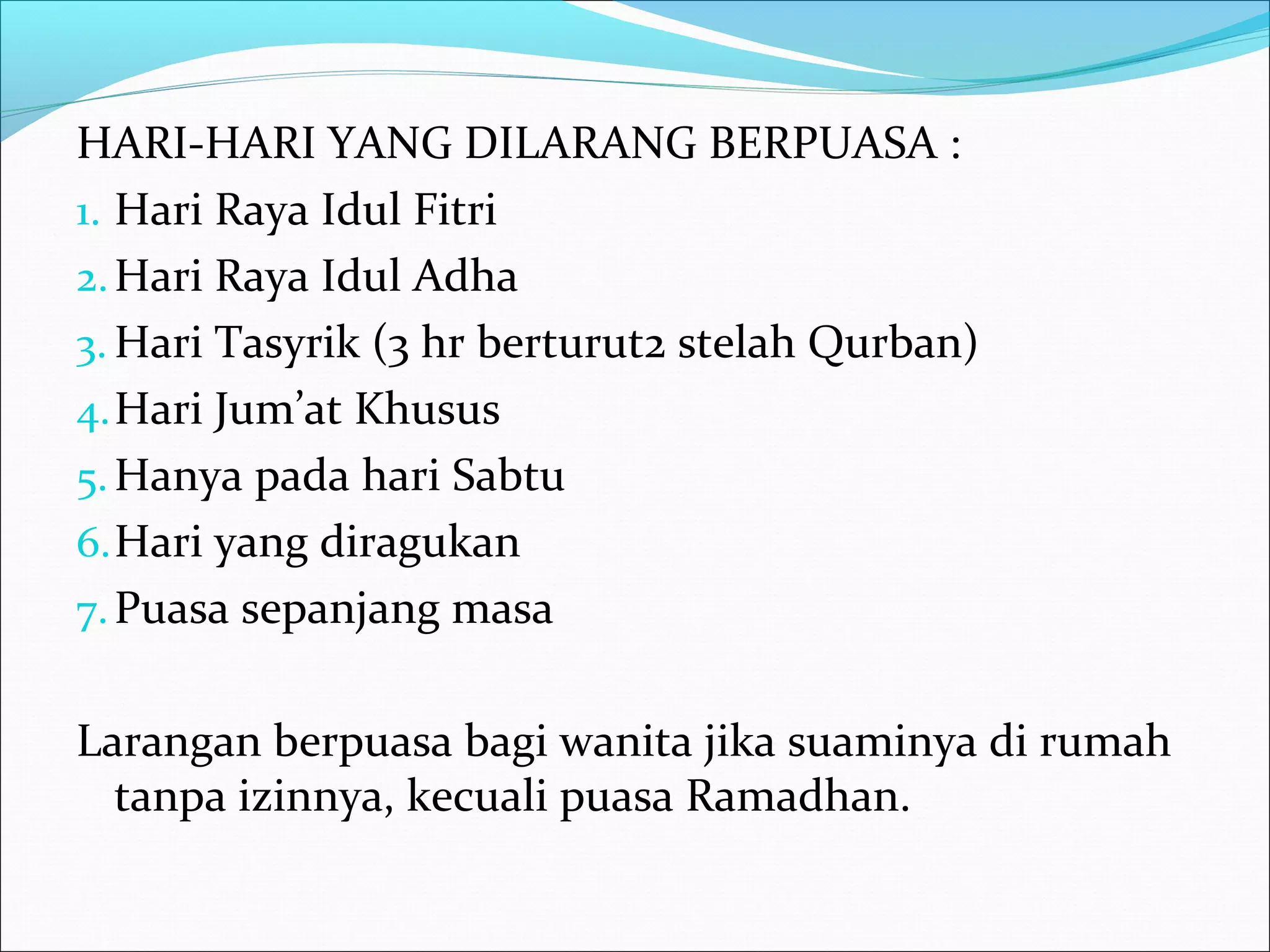 HARI-HARI YANG DILARANG BERPUASA :
1. Hari Raya Idul Fitri
2.Hari Raya Idul Adha
3. Hari Tasyrik (3 hr berturut2 stelah Qurban)
4.Hari Jum’at Khusus
5.Hanya pada hari Sabtu
6.Hari yang diragukan
7.Puasa sepanjang masa
Larangan berpuasa bagi wanita jika suaminya di rumah
tanpa izinnya, kecuali puasa Ramadhan.
 
